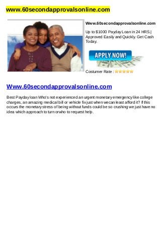 www.60secondapprovalsonline.com
Www.60secondapprovalsonline.com
Up to $1000 Payday Loan in 24 HRS.|
Approved Easily and Quickly. Get Cash
Today.
Costumer Rate :
Www.60secondapprovalsonline.com
Best Payday loan Who's not experienced an urgent monetary emergency like college
charges, an amazing medical bill or vehicle fix just when wecan least afford it? If this
occurs the monetary stress of being without funds could be so crushing we just have no
idea which approach to turn orwho to request help.
 