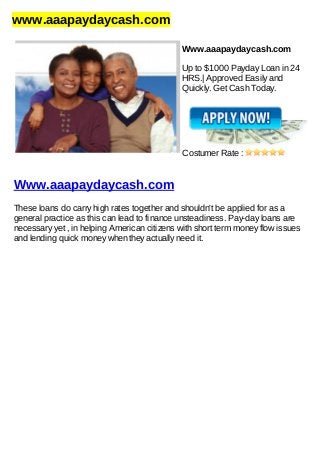 www.aaapaydaycash.com
Www.aaapaydaycash.com
Up to $1000 Payday Loan in 24
HRS.| Approved Easily and
Quickly. Get Cash Today.
Costumer Rate :
Www.aaapaydaycash.com
These loans do carry high rates together and shouldn't be applied for as a
general practice as this can lead to finance unsteadiness. Pay-day loans are
necessary yet , in helping American citizens with short term money flow issues
and lending quick money when they actually need it.
 