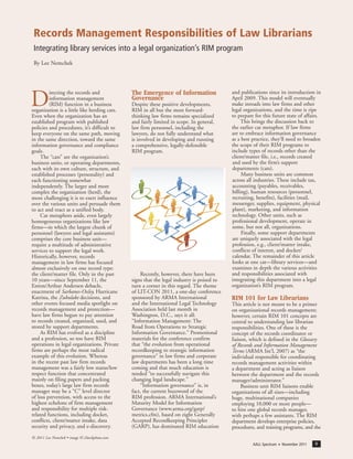 AALL Spectrum ■ November 2011 9
D
irecting the records and
information management
(RIM) function in a business
organization is a little like herding cats.
Even when the organization has an
established program with published
policies and procedures, it’s difficult to
keep everyone on the same path, moving
in the same direction, toward the same
information governance and compliance
goals.
The “cats” are the organization’s
business units, or operating departments,
each with its own culture, structure, and
established processes (personality) and
each functioning somewhat
independently. The larger and more
complex the organization (herd), the
more challenging it is to exert influence
over the various units and persuade them
to act and react as a unified body.
Cat metaphors aside, even largely
homogeneous organizations like law
firms—in which the largest chunk of
personnel (lawyers and legal assistants)
comprises the core business unit—
require a multitude of administrative
services to support the legal work.
Historically, however, records
management in law firms has focused
almost exclusively on one record type:
the client/matter file. Only in the past
10 years—since September 11, the
Enron/Arthur Andersen debacle,
enactment of Sarbanes-Oxley, Hurricane
Katrina, the Zubulake decisions, and
other events focused media spotlight on
records management and protection—
have law firms begun to pay attention
to records created, organized, used, and
stored by support departments.
As RIM has evolved as a discipline
and a profession, so too have RIM
operations in legal organizations. Private
firms are perhaps the most radical
example of this evolution. Whereas
in the recent past law firm records
management was a fairly low status/low
respect function that concentrated
mainly on filing papers and packing
boxes, today’s large law firm records
manager may be a “C” level director
of loss prevention, with access to the
highest echelons of firm management
and responsibility for multiple risk-
related functions, including docket,
conflicts, client/matter intake, data
security and privacy, and e-discovery.
The Emergence of Information
Governance
Despite these positive developments,
RIM in all but the most forward-
thinking law firms remains specialized
and fairly limited in scope. In general,
law firm personnel, including the
lawyers, do not fully understand what
is involved in developing and running
a comprehensive, legally-defensible
RIM program.
Recently, however, there have been
signs that the legal industry is poised to
turn a corner in this regard. The theme
of LIT-CON 2011, a one-day conference
sponsored by ARMA International
and the International Legal Technology
Association held last month in
Washington, D.C., says it all:
“Information Management: The
Road from Operations to Strategic
Information Governance.” Promotional
materials for the conference confirm
that “the evolution from operational
recordkeeping to strategic information
governance” in law firms and corporate
law departments has been a long time
coming and that much education is
needed “to successfully navigate this
changing legal landscape.”
“Information governance” is, in
fact, the current buzzword of the
RIM profession. ARMA International’s
Maturity Model for Information
Governance (www.arma.org/garp/
metrics.cfm), based on eight Generally
Accepted Recordkeeping Principles
(GARP), has dominated RIM education
and publications since its introduction in
April 2009. This model will eventually
make inroads into law firms and other
legal organizations, and the time is ripe
to prepare for this future state of affairs.
This brings the discussion back to
the earlier cat metaphor. If law firms
are to embrace information governance
as a best practice, they’ll need to broaden
the scope of their RIM programs to
include types of records other than the
client/matter file, i.e., records created
and used by the firm’s support
departments (cats).
Many business units are common
across all industries. These include tax,
accounting (payables, receivables,
billing), human resources (personnel,
recruiting, benefits), facilities (mail,
messenger, supplies, equipment, physical
plant), marketing, and information
technology. Other units, such as
professional development, operate in
some, but not all, organizations.
Finally, some support departments
are uniquely associated with the legal
profession, e.g., client/matter intake,
conflicts of interest, and docket/
calendar. The remainder of this article
looks at one cat—library services—and
examines in depth the various activities
and responsibilities associated with
integrating this department into a legal
organization’s RIM program.
RIM 101 for Law Librarians
This article is not meant to be a primer
on organizational records management;
however, certain RIM 101 concepts are
central to understanding law librarian
responsibilities. One of these is the
concept of the records coordinator or
liaison, which is defined in the Glossary
of Records and Information Management
Terms (ARMA Int’l, 2007) as “the
individual responsible for coordinating
records management activities within
a department and acting as liaison
between the department and the records
manager/administrator.”
Business unit RIM liaisons enable
organizations of all sizes—including
huge, multinational companies
employing 10,000 or more people—
to hire one global records manager,
with perhaps a few assistants. The RIM
department develops enterprise policies,
procedures, and training programs, and the
Records Management Responsibilities of Law Librarians
Integrating library services into a legal organization’s RIM program
By Lee Nemchek
© 2011 Lee Nemchek • image © iStockphoto.com
 