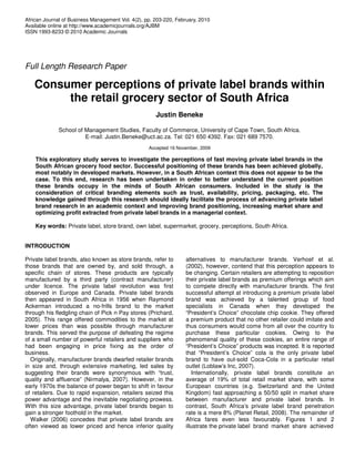 African Journal of Business Management Vol. 4(2), pp. 203-220, February, 2010
Available online at http://www.academicjournals.org/AJBM
ISSN 1993-8233 © 2010 Academic Journals




Full Length Research Paper

   Consumer perceptions of private label brands within
        the retail grocery sector of South Africa
                                                      Justin Beneke

              School of Management Studies, Faculty of Commerce, University of Cape Town, South Africa.
                        E-mail: Justin.Beneke@uct.ac.za. Tel: 021 650 4392. Fax: 021 689 7570.
                                                   Accepted 16 November, 2009

    This exploratory study serves to investigate the perceptions of fast moving private label brands in the
    South African grocery food sector. Successful positioning of these brands has been achieved globally,
    most notably in developed markets. However, in a South African context this does not appear to be the
    case. To this end, research has been undertaken in order to better understand the current position
    these brands occupy in the minds of South African consumers. Included in the study is the
    consideration of critical branding elements such as trust, availability, pricing, packaging, etc. The
    knowledge gained through this research should ideally facilitate the process of advancing private label
    brand research in an academic context and improving brand positioning, increasing market share and
    optimizing profit extracted from private label brands in a managerial context.

    Key words: Private label, store brand, own label, supermarket, grocery, perceptions, South Africa.


INTRODUCTION

Private label brands, also known as store brands, refer to         alternatives to manufacturer brands. Verhoef et al.
those brands that are owned by, and sold through, a                (2002), however, contend that this perception appears to
specific chain of stores. These products are typically             be changing. Certain retailers are attempting to reposition
manufactured by a third party (contract manufacturer)              their private label brands as premium offerings which aim
under licence. The private label revolution was first              to compete directly with manufacturer brands. The first
observed in Europe and Canada. Private label brands                successful attempt at introducing a premium private label
then appeared in South Africa in 1956 when Raymond                 brand was achieved by a talented group of food
Ackerman introduced a no-frills brand to the market                specialists in Canada when they developed the
through his fledgling chain of Pick n Pay stores (Prichard,        “President’s Choice” chocolate chip cookie. They offered
2005). This range offered commodities to the market at             a premium product that no other retailer could imitate and
lower prices than was possible through manufacturer                thus consumers would come from all over the country to
brands. This served the purpose of defeating the regime            purchase these particular cookies. Owing to the
of a small number of powerful retailers and suppliers who          phenomenal quality of these cookies, an entire range of
had been engaging in price fixing as the order of                  “President’s Choice” products was incepted. It is reported
business.                                                          that “President’s Choice” cola is the only private label
  Originally, manufacturer brands dwarfed retailer brands          brand to have out-sold Coca-Cola in a particular retail
in size and, through extensive marketing, led sales by             outlet (Loblaw’s Inc, 2007).
suggesting their brands were synonymous with “trust,                  Internationally, private label brands constitute an
quality and affluence” (Nirmalya, 2007). However, in the           average of 19% of total retail market share, with some
early 1970s the balance of power began to shift in favour          European countries (e.g. Switzerland and the United
of retailers. Due to rapid expansion, retailers seized this        Kingdom) fast approaching a 50/50 split in market share
power advantage and the inevitable negotiating prowess.            between manufacturer and private label brands. In
With this size advantage, private label brands began to            contrast, South Africa’s private label brand penetration
gain a stronger foothold in the market.                            rate is a mere 8% (Planet Retail, 2008). The remainder of
  Walker (2006) concedes that private label brands are             Africa fares even less favourably. Figures 1 and 2
often viewed as lower priced and hence inferior quality            illustrate the private label brand market share achieved
 