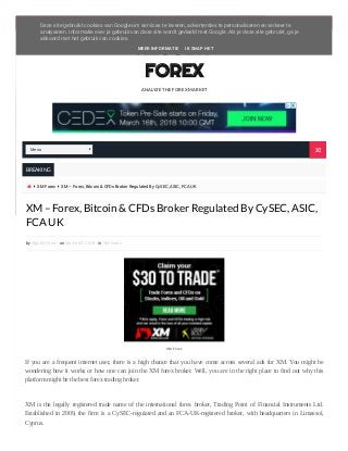        Menu
ANALYZE THE FOREX MARKET
ALGOBIT
FOREX
BREAKING
  XM Forex  XM – Forex, Bitcoin & CFDs Broker Regulated By CySEC, ASIC, FCA UK
by Algobit Forex on March 04, 2018 in XM Forex
If you are a frequent internet user, there is a high chance that you have come across several ads for XM. You might be
wondering how it works or how one can join the XM forex broker. Well, you are in the right place to find out why this
platform might be the best forex trading broker.
XM is the legally registered trade name of the international forex broker, Trading Point of Financial Instruments Ltd.
Established in 2009, the firm is a CySEC-regulated and an FCA-UK-registered broker, with headquarters in Limassol,
Cyprus.
XM – Forex, Bitcoin & CFDs Broker Regulated By CySEC, ASIC,
FCA UK
XM Forex
Menu 
Deze site gebruikt cookies van Google om services te leveren, advertenties te personaliseren en verkeer te
analyseren. Informatie over je gebruik van deze site wordt gedeeld met Google. Als je deze site gebruikt, ga je
akkoord met het gebruik van cookies.
MEER INFORMATIE IK SNAP HET
 