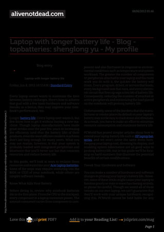 08/06/2012 05:46
                                                                                                           alivenotdead.com



                                                                                                          Laptop with longer battery life - Blog -
                                                                                                          topbatteries: shenglong yu - My profile

                                                                                                                              Blog entry                          ponent and also fluctuates in response to environ-
                                                                                                             •	                                                   mental conditions such as temperature and system
                                                                                                                                                                  workload. The greater the number of components
                                                                                                                     Laptop with longer battery life              or peripherals attached to your laptop and the more
                                                                                                                                                                  work you do with it, the quicker the battery will
                                                                                                          Friday, Jun 8, 2012 10:55AM / Standard Entry           drain. Every program, driver, or service that loads,
                                                                                                                                                                  every background task that runs, and every electro-
                                                                                                                                                                  nic circuit that fires up saps a tiny bit of battery life.
                                                                                                          Every laptop owner wants to maximize the time           Consequently, reducing the number of attached or
                                                                                                          between battery recharges. Here’s how to achieve        active peripherals and minimizing the load placed
                                                                                                          that goal with a few basic hardware and software        on the notebook will prolong battery life.
                                                                                                          tweaks; as a bonus, they may improve your note-
                                                                                                          book’s performance, too.                                Unfortunately, some of the burdens that the manu-
http://www.alivenotdead.com/topbatteries/Laptop-with-longer-battery-life-profile-2006799.html?newpost_1




                                                                                                                                                                  facturer or vendor places by default on your laptop’s
                                                                                                          Longer battery life: Every laptop user wants it, but    battery may not be easy to track down and eliminate.
                                                                                                          few know how to get it without buying a new ma-         As a result, you have to make an effort to minimize
                                                                                                          chine. Though laptop manufacturers have made            resource consumption and maximize battery life.
                                                                                                          great strides over the past few years in increasing
                                                                                                          the efficiency (and thus the battery life) of their     PCWorld has posted simpler articles about how to
                                                                                                          products, even the most efficient modern machines       extend your laptop battery life such as HP laptop bat-
                                                                                                          don’t last long enough for many users. What you         teries, and we won’t cover the same items here.
                                                                                                          may not realize, however, is that your system is        Keeping your laptop cool, dimming its display, and
                                                                                                          probably loaded with integrated peripherals and         enabling system hibernation are all good ways to
                                                                                                          bloatware that you’ll never use but that consume        prolong battery life; but in this guide we’ll be focu-
                                                                                                          resources and reduce battery life.                      sing on hard numbers that illustrate the potential
                                                                                                                                                                  benefits of certain modifications.
                                                                                                          In this guide, we’ll look at ways to reclaim those
                                                                                                          resources and maximize your Acer laptop batteries.      Tweak Your Hardware and Software
                                                                                                          Some of the steps may require venturing into the
                                                                                                          BIOS or UEFI of your notebook, while others are         You can make a number of hardware and software
                                                                                                          simpler software tweaks.                                changes to prolong your laptop’s battery life. Howe-
                                                                                                                                                                  ver, some of these tricks might cause your laptop to
                                                                                                          Know What Kills Your Battery                            function poorly or even to cease functioning entirely,
                                                                                                                                                                  so please be careful. Though we tested all of these
                                                                                                          Before diving in, review why notebook batteries         tweaks on our own laptop, we can’t guarantee that
                                                                                                          die in the first place. From the CPU to the trackpad,   they’ll work with your unique hardware; recogni-
                                                                                                          every component in a laptop consumes power. The         zing this, PCWorld cannot be held liable for any
                                                                                                          amount consumed varies from component to com-




                                                                                                          Love this                    PDF?            Add it to your Reading List! 4 joliprint.com/mag
                                                                                                                                                                                                                    Page 1
 