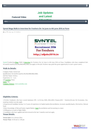 Menu
Job Updates
and Latest
Education
Featured Video
Menu
 raji  2 days ago  Wallkins
Syntel Conducting Mega Walk-In Interview for Freshers On 1st June to 4th June 2016 at Pune. Candidates who have completed their
B.Com/M.Com/B.Sc/BA/MA/BMS/BBA/MBA can apply to this job. Freshers may grab this great opportnuity to start a great career.
Company Name: Syntel Ltd
Qualification: B.Com/M.Com/B.Sc/BA/MA/BMS/BBA/MBA
Job Post Name: Frshers
Experience: 0 – 1 yrs
Job Location: Pune
Salary: NA
Company Website: www.syntelinc.com
1.Fresher Graduates who have scored minimum 50% in B.Com, BMS, BBA,MBA Finance,BSC – Statistic,M.com/ BA Economics. Result
awaiting student can also apply
2.Experienced Candidate having 1 to 3 years of experience in Capital market,Reconciliation, Accounts payable,Equity, Derivatives, Mutual
fund.
3.Have Knowledge of Mutual Funds, Capital Market, Bank Reconciliation and Accounting is a must.
4.Willingness to work in Night Shifts.
5.Candidates who have applied and interviewed in the last 3 months need not apply.
Venue Date: 01 to 04 Jun 2016
Venue Time: 10:30 am to 1:00 pm
Syntel Mega Walk-in Interview for Freshers On 1st June to 4th June 2016 at Pune
Walk-In Details:
Eligibility Criteria:
Venue Details:
converted by Web2PDFConvert.com
 