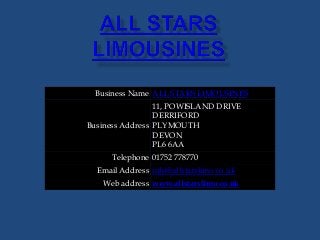 Business Name ALL STARS LIMOUSINES
Business Address
11, POWISLAND DRIVE
DERRIFORD
PLYMOUTH
DEVON
PL6 6AA
Telephone 01752 778770
Email Address info@allstarslimo.co.uk
Web address www.allstarslimo.co.uk
 