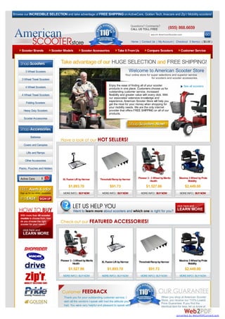 Browse our INCREDIBLE SELECTION and take advantage of FREE SHIPPING on ActiveCare, Golden Tech, Invacare and Zip’r Mobility scooters!


                                                                                                 Questions? Comments?
                                                                                                 CALL US TOLL FREE               (855) 868.6659
                                                                                                                  search AmericanScooter.com

                                                                                                  Home | Contact Us | My Account | Checkout 0 Item(s) ( $0.00 )

     Scooter Brands             Scooter Models         Scooter Accessories          Take It From Us           Compare Scooters             Customer Service


                                      Take advantage of our HUGE SELECTION and FREE SHIPPING!
        3 Wheel Scooters                                                                         Welcome to American Scooter Store
                                                                                           Your online store for super selections and superior service
      3 Wheel Travel Scooters                                                                                    for scooters and scooter accessories.

                                                                            Enjoy the ease of finding all of your scooter                      See all scooters
        4 Wheel Scooters                                                    products in one place. Customers choose us for
                                                                            outstanding customer service, increased
      4 Wheel Travel Scooters                                               flexibility and greater value with every click. With
                                                                            our associates' extensive knowledge and
                                                                            experience, American Scooter Store will help you
         Folding Scooters                                                   get the most for your money when shopping for
                                                                            your mobility needs. We are the only internet
       Heavy Duty Scooters                                                  provider that offers FREE SHIPPING on all of our
                                                                            products.
       Scooter Accessories

   Browse By Category:


             Batteries

       Covers and Canopies

         Lifts and Ramps

        Other Accessories

    Packs, Pouches and Holders


     Active Care                       XL Fusion Lift by Harmar      Threshold Ramp by Harmar          Pioneer 3 - 3 Wheel by Merits      Maxima 3 Wheel by Pride
                                                                                                                  Health                        Mobility
                                            $1,893.70                        $91.73                           $1,527.86                        $2,449.00
                                       MORE INFO | BUY NOW            MORE INFO | BUY NOW                MORE INFO | BUY NOW               MORE INFO | BUY NOW




                                     Pioneer 3 - 3 Wheel by Merits    XL Fusion Lift by Harmar         Threshold Ramp by Harmar           Maxima 3 Wheel by Pride
                                                Health                                                                                          Mobility
                                            $1,527.86                      $1,893.70                            $91.73                         $2,449.00
                                       MORE INFO | BUY NOW            MORE INFO | BUY NOW                MORE INFO | BUY NOW              MORE INFO | BUY NOW




                                        Thank you for your outstanding customer service. I                                 When you shop at American Scooter
                                        wish all the vendors I speak with had the attitude you                             Store, you receive our 110% Lowest
                                                                                                                           Price Guarantee. If you find the
                                        had. You were very helpful and pleasant to speak with.                             identical item for less, let us know at

                                                                                                                                        converted by Web2PDFConvert.com
 
