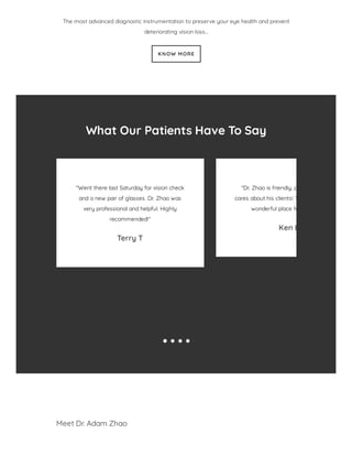 The most advanced diagnostic instrumentation to preserve your eye health and prevent
deteriorating vision loss…
KNOW MORE
What Our Patients Have To Say
"Went there last Saturday for vision check
and a new pair of glasses. Dr. Zhao was
very professional and helpful. Highly
recommended!"
Terry T
"Dr. Zhao is friendly, p
cares about his clients! T
wonderful place fo
Ken L
Meet Dr. Adam Zhao
 
 