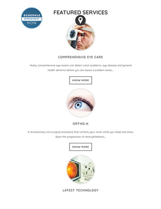FEATURED SERVICES
COMPREHENSIVE EYE CARE
Yearly comprehensive eye exams can detect vision problems, eye disease and general
health ailments before you are aware a problem exists…
KNOW MORE
ORTHO-K
A revolutionary non-surgical procedure that corrects your vision while you sleep and slows
down the progression of nearsightedness…
KNOW MORE
LATEST TECHNOLOGY
 