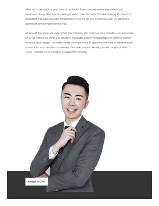 Allow us to personalize your care at our facility from comprehensive eye exams and
treatment of eye diseases to overnight vision correction with Orthokeratology. Our team of
dedicated and experienced professionals thrives for service excellence in an un-paralleled,
accessible and compassionate way.
 
At Amwell Eye Care, we understand that choosing the right eye care provider is no easy task.
Dr. Zhao makes it a priority to preserve the doctor-patient relationship with communication,
integrity, and respect. He understands the importance of spending the time to address each
patient’s concern and aims to exceed their expectations. Award yourself the gift of clear
vision – contact us to schedule an appointment today.
KNOW MORE
 