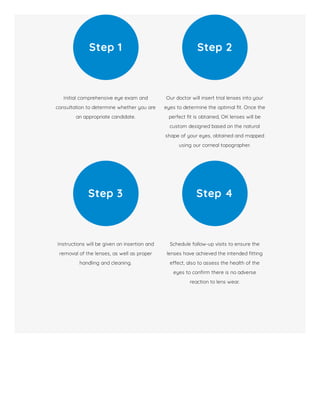 Initial comprehensive eye exam and
consultation to determine whether you are
an appropriate candidate.
Step 1
Our doctor will insert trial lenses into your
eyes to determine the optimal t. Once the
perfect t is obtained, OK lenses will be
custom designed based on the natural
shape of your eyes, obtained and mapped
using our corneal topographer.
Step 2
Instructions will be given on insertion and
removal of the lenses, as well as proper
handling and cleaning.
Step 3
Schedule follow-up visits to ensure the
lenses have achieved the intended tting
e ect, also to assess the health of the
eyes to con rm there is no adverse
reaction to lens wear.
Step 4
 