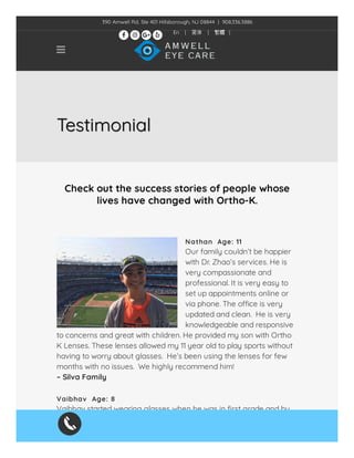 TestimonialTestimonialTestimonial
Check out the success stories of people whose
lives have changed with Ortho-K.
Nathan  Age: 11
Our family couldn’t be happier
with Dr. Zhao’s services. He is
very compassionate and
professional. It is very easy to
set up appointments online or
via phone. The o ce is very
updated and clean.  He is very
knowledgeable and responsive
to concerns and great with children. He provided my son with Ortho
K Lenses. These lenses allowed my 11 year old to play sports without
having to worry about glasses.  He’s been using the lenses for few
months with no issues.  We highly recommend him!
– Silva Family
Vaibhav  Age: 8
Vaibhav started wearing glasses when he was in rst grade and by
third grade, his vision was changing very quickly. We were referred
to Dr. Zhao by one of our good friends, whose son with a similar

390 Amwell Rd, Ste 401 Hillsborough, NJ 08844  |  908.336.3886
En | 简体 | 繁體 |
   
 