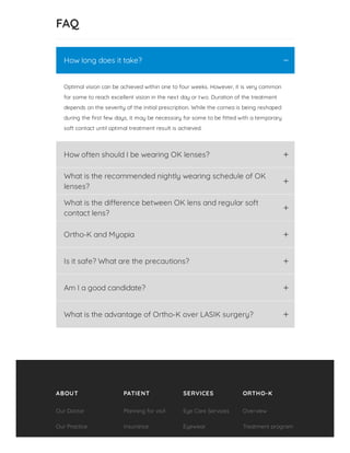 FAQ
Optimal vision can be achieved within one to four weeks. However, it is very common
for some to reach excellent vision in the next day or two. Duration of the treatment
depends on the severity of the initial prescription. While the cornea is being reshaped
during the rst few days, it may be necessary for some to be tted with a temporary
soft contact until optimal treatment result is achieved.
How long does it take? K
How often should I be wearing OK lenses? L
What is the recommended nightly wearing schedule of OK
lenses?
L
What is the di erence between OK lens and regular soft
contact lens?
L
Ortho-K and Myopia L
Is it safe? What are the precautions? L
Am I a good candidate? L
What is the advantage of Ortho-K over LASIK surgery? L
ABOUT PATIENT SERVICES ORTHO-K
Our Doctor
Our Practice
Planning for visit
Insurance
Eye Care Services
Eyewear
Overview
Treatment program
 