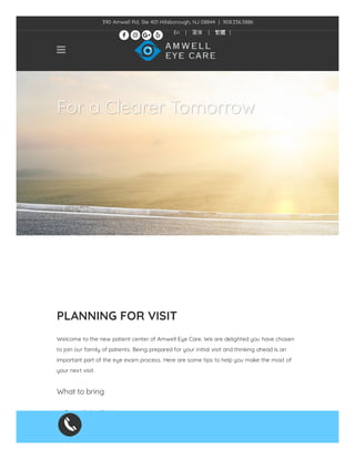 For a Clearer Tomorrow
PLANNING FOR VISIT
 
Welcome to the new patient center of Amwell Eye Care. We are delighted you have chosen
to join our family of patients. Being prepared for your initial visit and thinking ahead is an
important part of the eye exam process. Here are some tips to help you make the most of
your next visit.
 
What to bring
 
Form of identi cation
Insurance card
Referral documentation (if required by insurance)

390 Amwell Rd, Ste 401 Hillsborough, NJ 08844  |  908.336.3886
En | 简体 | 繁體 |
   
 