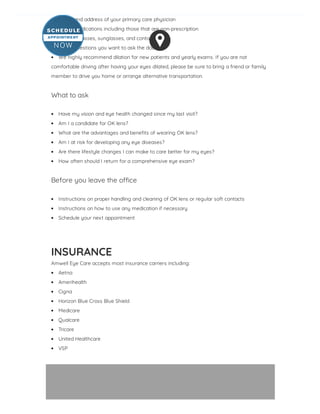 Name and address of your primary care physician
List of medications including those that are non-prescription
Current glasses, sunglasses, and contact lenses
List of questions you want to ask the doctor
We highly recommend dilation for new patients and yearly exams. If you are not
comfortable driving after having your eyes dilated, please be sure to bring a friend or family
member to drive you home or arrange alternative transportation.
 
What to ask
 
Have my vision and eye health changed since my last visit?
Am I a candidate for OK lens?
What are the advantages and bene ts of wearing OK lens?
Am I at risk for developing any eye diseases?
Are there lifestyle changes I can make to care better for my eyes?
How often should I return for a comprehensive eye exam?
 
Before you leave the o ce
 
Instructions on proper handling and cleaning of OK lens or regular soft contacts
Instructions on how to use any medication if necessary
Schedule your next appointment
INSURANCE
Amwell Eye Care accepts most insurance carriers including:
Aetna
Amerihealth
Cigna
Horizon Blue Cross Blue Shield
Medicare
Qualcare
Tricare
United Healthcare
VSP
 