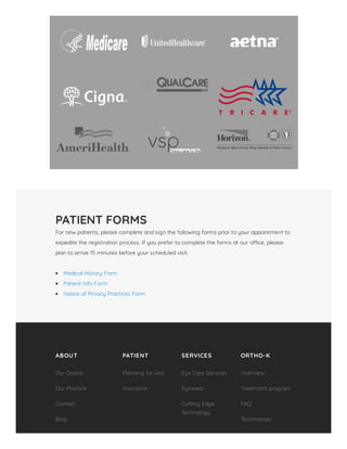 PATIENT FORMS
For new patients, please complete and sign the following forms prior to your appointment to
expedite the registration process. If you prefer to complete the forms at our o ce, please
plan to arrive 15 minutes before your scheduled visit.
 
Medical History Form
Patient Info Form
Notice of Privacy Practices Form
ABOUT PATIENT SERVICES ORTHO-K
Our Doctor
Our Practice
Contact
Blog
Planning for visit
Insurance
Eye Care Services
Eyewear
Cutting Edge
Technology
Overview
Treatment program
FAQ
Testimonials
 