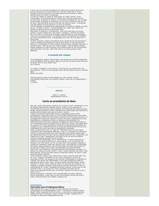 curitiba


Ela produziu cerca de cem pe ças, nove filmes e oito novelas em 57 anos de
profiss ão. Trata ­se da atriz curitibana Lala Schneider, que morreu quarta ­
feira, em casa, na capital paranaense. 
A atriz, que foi uma das fundadoras do Teatro de Com é dia do Paran á , 
morreu dormindo e foi encontrada sem vida por volta das 10 horas. 
Pessoas pr óximas disseram que Lala estava bem de sa úde, e sentia 
apenas dores na coluna e ansiedade.
O corpo foi velado no sal ão de exposi ções do Teatro Gua íra. Como 
homenagem, foi providenciado um painel com fotos de momentos da 
carreira dela. O enterro foi ontem, no Cemit é rio do Boqueir ã o, em Curitiba.
A informa ção divulgada na imprensa era a de que a idade de Lala era de 
80 anos. Mas familiares da atriz afirmam ela tinha 82 anos  – a diferen ça 
nos documentos ocorreu devido a um erro no cart ório.
Lala foi diretora e professora de interpreta ção. O primeiro trabalho no palco
foi em  “O Poder do Amor ”, de Nilo Brand ão, em 1950, pelo Teatro de 
Adultos do Servi ço Social da Ind ústria (Sesi).
Pela pe ça  “O Vampiro e a Polaquinha ”, que ficou sete anos em cartaz, 
ganhou o trof é u Gralha Azul. No cinema, conseguiu o pr ê mio de melhor 
atriz em 2004, no Festival de Gramado, pela atua ção no curta ­metragem 
“Vov ó  Vai ao Supermercado ”, de Valdemir Milani. A trajet ória em benef ício 
do teatro paranaense levou  à  inaugura ção em 1994, de uma sala com o 
nome dela.
“É dif ícil imaginar o teatro paranaense sem a presen ça de Lala Schneider ”, 
disse a secret ária de Estado da Cultura Vera Mussi, no site da pasta do 
governo. A presidente do Teatro Gua íra, Marisa Villela, tamb é m lamentou a
morte da atriz.  “Mais do que um  ícone do teatro, Lala Schneider sempre 
esteve presente na vida do Gua íra. Ela conhecia cada um dos funcion á rios, 
cada cent ímetro da Casa, cada traje c ê nico do nosso guarda ­roupa ”, 
destacou.


                        A saudade dos colegas

“Era batalhadora, alegre, esperan çosa, uma pessoa de car á ter excepcional. 
Tinha verdadeiro amor ao teatro. N ão quis sair de Curitiba porque dizia que
se sentia feliz na sua cidade natal. ” 
Ary Fontoura


“A risada, a simpatia, o bom humor.  É isso que eu vou lembrar de Lala 
para sempre. Toda a minha gera ção ficava de boca aberta vendo a atua ção
dela. ” 
Ranieri Gonz áles


“Ela fez parte de todas as dificuldades que n ós, artistas, temos. 
Dificuldades financeiras, de conseguir espa ço, tudo que vai desgastando o 
artista. ” 
Luiz Melo


                      _______________________________


                                   CRÔNICA


                               Olsen Jr., escritor
                            olsenjr@matrix.com.br


                 Carta ao presidente do Besc
Bom dia, senhor Mescolotto, Gostaria de convid á ­lo para, semelhante ao rei
da f ábula, disfar çado de cidad ão comum, andar com as pessoas da 
comunidade que precisam dos pr é stimos da Institui ção que vossa senhoria 
dirige, nesses pequenos postos instalados em v á rios locais para favorecer o
atendimento de quem quer que os procure. Explico:
O Banco Central do Brasil (BCB) baixou a resolu ção n úmero 2878 
(publicada no  “Diário da Uni ão” em 31/07/2001) determinando que todas 
as institui ções financeiras autorizadas a funcionar em territ ório nacional, na 
presta ção de servi ços aos clientes e p úblico em geral, estabele ça em suas 
depend ê ncias, alternativas f ísicas ou especiais que garantam um 
atendimento priorit ário para pessoas portadoras de defici ê ncias f ísicas ou 
com mobilidade reduzida, tempor ária ou definitiva, idosos, com idade igual 
ou superior a 65 anos, gestantes, lactantes e pessoas acompanhadas de 
crian ças de colo, mediante guich ê  de caixa para atendimento exclusivo ou 
implanta ção de outros servi ços de atendimento priorizado.
Pode ­se argumentar que, no lugar de  “deficiente f ísico ” se escrevesse 
“portadores de necessidades especiais ”, mas  é  um detalhe que n ã o alivia, 
redime ou absolve aqueles que n ão respeitam uma determina ção legal: 
por desconhecimento (o que  é  grave, porque deveriam dar o exemplo); por
indol ê ncia (o que  é  imperdo ável, por tratar ­se de um servi ço p úblico), 
ambas as atitudes suscept íveis de san ções.
Prezado Eur ídes Mescolotto, dia 27 de fevereiro, no posto localizado na 
rodovi ária (ao lado do Detran) em nossa Capital, num universo de 30 
pessoas, com tr ê s idosos na fila, tive que fazer uma pequena prele ção a 
respeito do dispositivo legal aqui descrito mas, n ã o obstante a indigna ção 
do orador, agora signat á rio, n ã o foi permitida a entrada dos mesmos no 
recinto sob a  é gide, como disse, da institui ção que vossa senhoria 
administra: por indol ê ncia, desconhecimento da disposi ção normativa, ou 
talvez, por abuso de poder mesmo. Todo o imbecil quando n ã o sabe o que
est á  fazendo, afirma que est á  apenas cumprindo ordens. De quem, vossa 
senhoria poderia explicar?
Turba nenhuma sabe se auto ­administrar. Assim, algu é m deve fazer isto 
por  “ela ”. Sugiro a impress ão de um cartaz contendo o n úmero da 
resolu ção do BCB e as pessoas (nas diversas modalidades e condi ções j á 
citadas) que devem ser beneficiadas, e que seja afixado em todas as 
ag ê ncias do banco, bem como, nos seus postos de atendimento. Assim, 
fazendo a  “nossa ” parte, estamos dando um exemplo de cidadania, de 
respeito  à  condi ção humana, ainda que de maneira impositiva, mas  é  a 
contrapartida do  “nosso ” subdesenvolvimento cultural, e para que se n ão 
confirme mais, a vox populi do  “levar vantagem em tudo ” de um 
hom únculo naquela fila que citei, ao afirmar  “quando a farinha  é  curta, o 
pirão  é  meu ”. 
Diante do exposto, contando com a sensibilidade de vossa senhoria, 
senhor Mescolotto, e para que o pir ã o mencionado continue servindo a 
todos, absolutamente sem apetite, despe ço­me.


                      _______________________________


AUDIOVISUAL
Inscrições para CineEsquemaNovo
Estão abertas at é  o dia 9 de abril as inscri ções para as mostras 
competitivas do CineEsquemaNovo 2007  – Festival de Cinema de Porto 
Alegre (CEN), realizado de 25 de junho a 1o de julho na capital ga úcha. 
Podem participar da sele ção curtas, m é dias e longas. Regulamento e 
inscri ção no site www.cineesquemanovo.org.


LITERATURA
Morre historiador Schlesinger
Morreu na noite de quarta ­feira, em Nova York, aos 89 anos, o historiador 
americano Arthur M. Schlesinger. Ele sofreu um ataque card íaco, enquanto 
 