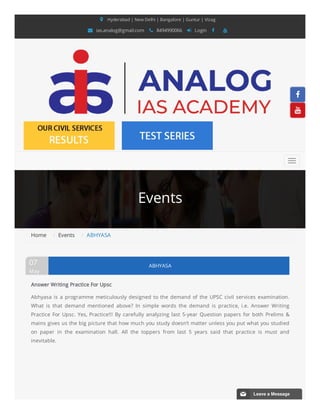 Events
 Hyderabad | New Delhi | Bangalore | Guntur | Vizag
 ias.analog@gmail.com  8494990066  Login  
Home /  Events /  ABHYASA
ABHYASA
07
May
Answer Writing Practice For Upsc
Abhyasa is a programme meticulously designed to the demand of the UPSC  civil services examination.
What is that demand mentioned above?  In simple  words the demand is practice, i.e. Answer Writing
Practice For Upsc. Yes, Practice!!! By carefully analyzing last 5-year Question papers for both  Prelims &
mains gives us the big picture that how much you study doesn’t matter unless you put what you studied
on paper in the examination hall. All  the toppers from last 5 years said that practice is must and
inevitable.




📧 Leave a Message
 