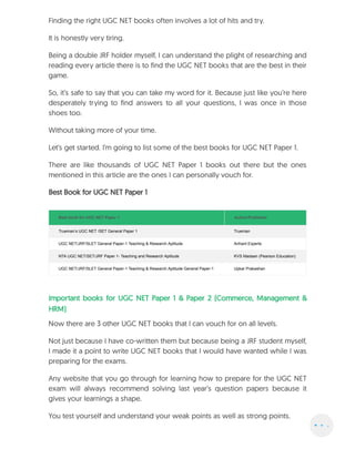 Finding the right UGC NET books often involves a lot of hits and try.
It is honestly very tiring.
Being a double JRF holder myself, I can understand the plight of researching and
reading every article there is to find the UGC NET books that are the best in their
game.
So, it’s safe to say that you can take my word for it. Because just like you’re here
desperately trying to find answers to all your questions, I was once in those
shoes too.
Without taking more of your time.
Let’s get started. I’m going to list some of the best books for UGC NET Paper 1.
There are like thousands of UGC NET Paper 1 books out there but the ones
mentioned in this article are the ones I can personally vouch for.
Best Book for UGC NET Paper 1
Best book for UGC NET Paper 1 Author/Publisher
Trueman’s UGC NET /SET General Paper 1 Trueman
UGC NET/JRF/SLET General Paper-1 Teaching & Research Aptitude Arihant Experts
NTA UGC NET/SET/JRF Paper 1- Teaching and Research Aptitude KVS Madaan (Pearson Education)
UGC NET/JRF/SLET General Paper-1 Teaching & Research Aptitude General Paper-1 Upkar Prakashan
Important books for UGC NET Paper 1 & Paper 2 (Commerce, Management &
HRM)
Now there are 3 other UGC NET books that I can vouch for on all levels.
Not just because I have co-written them but because being a JRF student myself,
I made it a point to write UGC NET books that I would have wanted while I was
preparing for the exams.
Any website that you go through for learning how to prepare for the UGC NET
exam will always recommend solving last year’s question papers because it
gives your learnings a shape.
You test yourself and understand your weak points as well as strong points.
 