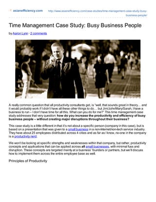 asianefficiency.com         http://www.asianefficiency.com/case-studies/time-management-case-study-busy-
                                                                                            business-people/



Time Management Case Study: Busy Business People
by Aaron Lynn · 2 comments




A really common question that all productivity consultants get, is “well, that sounds great in theory… and
it would probably work if I didn’t have all these other things to do… but Jim/John/Mary/Sarah, I have a
business to run – I don’t have time for all this. What can you do for me?” This time management case
study addresses that very question: how do you increase the productivity and efficiency of busy
business people – without creating major disruptions throughout their business?

This case study is a little different in that it’s not about a specific person (company in this case), but is
based on a presentation that was given to a small business in a non-Internet/non-tech service industry.
They have about 25 employees distributed across 4 cities and as far as I know, no-one in the company
is a productivity nerd.

We won’t be looking at specific strengths and weaknesses within that company, but rather, productivity
concepts and applications that can be applied across all small businesses, with minimal fuss and
disruption. These concepts are targeted mainly at a business’ founders or partners, but we’ll discuss
how to implement them across the entire employee base as well.

Principles of Productivity
 