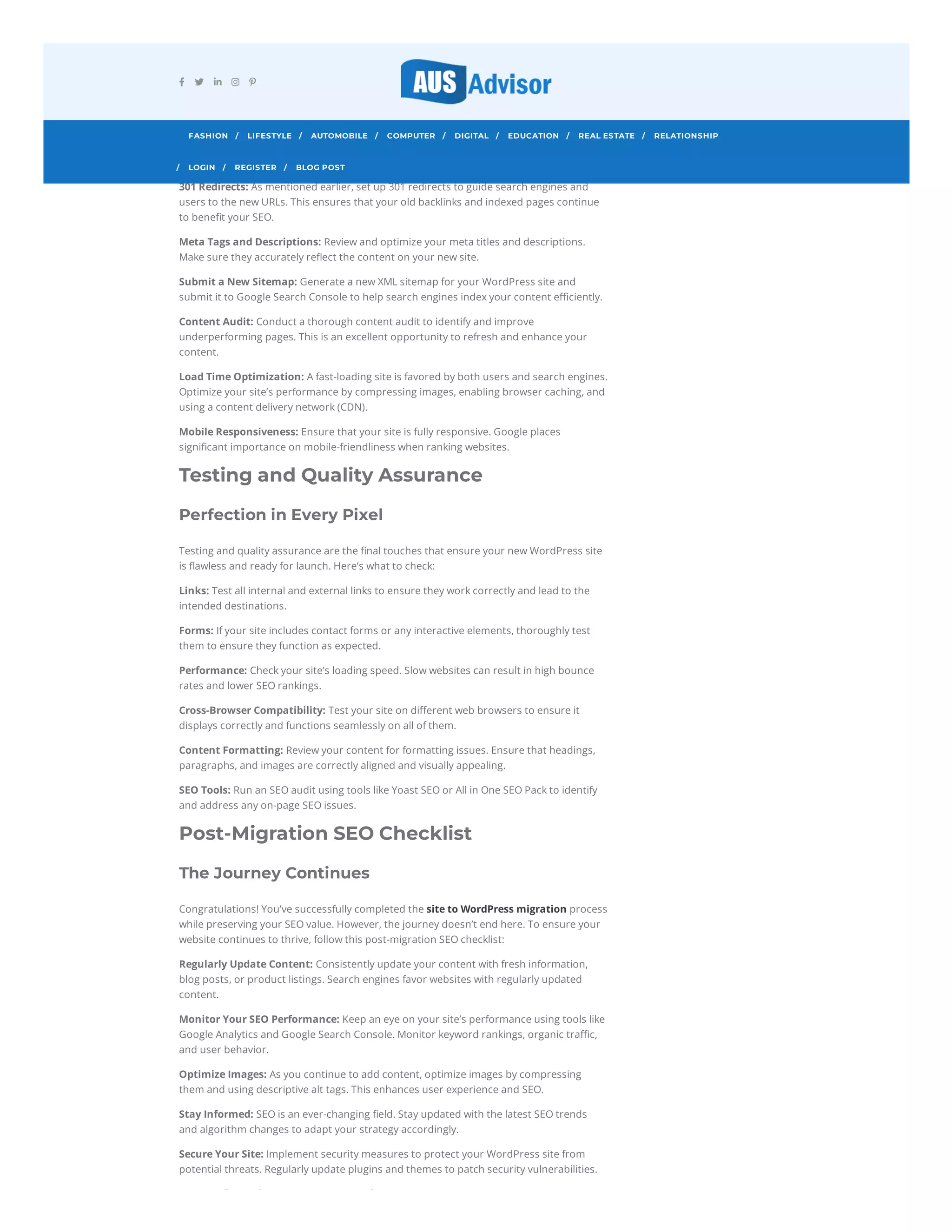 Protecting Your SEO Treasure
Maintaining your SEO ranking during the migration is paramount. Here are some crucial
steps to ensure that your new WordPress site doesn’t lose its SEO value:
Keyword Optimization: Before migration, identify the keywords that drive traffic to your
old site. Ensure that these keywords are strategically placed in your new content.
301 Redirects: As mentioned earlier, set up 301 redirects to guide search engines and
users to the new URLs. This ensures that your old backlinks and indexed pages continue
to benefit your SEO.
Meta Tags and Descriptions: Review and optimize your meta titles and descriptions.
Make sure they accurately reflect the content on your new site.
Submit a New Sitemap: Generate a new XML sitemap for your WordPress site and
submit it to Google Search Console to help search engines index your content efficiently.
Content Audit: Conduct a thorough content audit to identify and improve
underperforming pages. This is an excellent opportunity to refresh and enhance your
content.
Load Time Optimization: A fast-loading site is favored by both users and search engines.
Optimize your site’s performance by compressing images, enabling browser caching, and
using a content delivery network (CDN).
Mobile Responsiveness: Ensure that your site is fully responsive. Google places
significant importance on mobile-friendliness when ranking websites.
Testing and Quality Assurance
Perfection in Every Pixel
Testing and quality assurance are the final touches that ensure your new WordPress site
is flawless and ready for launch. Here’s what to check:
Links: Test all internal and external links to ensure they work correctly and lead to the
intended destinations.
Forms: If your site includes contact forms or any interactive elements, thoroughly test
them to ensure they function as expected.
Performance: Check your site’s loading speed. Slow websites can result in high bounce
rates and lower SEO rankings.
Cross-Browser Compatibility: Test your site on different web browsers to ensure it
displays correctly and functions seamlessly on all of them.
Content Formatting: Review your content for formatting issues. Ensure that headings,
paragraphs, and images are correctly aligned and visually appealing.
SEO Tools: Run an SEO audit using tools like Yoast SEO or All in One SEO Pack to identify
and address any on-page SEO issues.
Post-Migration SEO Checklist
The Journey Continues
Congratulations! You’ve successfully completed the site to WordPress migration process
while preserving your SEO value. However, the journey doesn’t end here. To ensure your
website continues to thrive, follow this post-migration SEO checklist:
Regularly Update Content: Consistently update your content with fresh information,
blog posts, or product listings. Search engines favor websites with regularly updated
content.
Monitor Your SEO Performance: Keep an eye on your site’s performance using tools like
Google Analytics and Google Search Console. Monitor keyword rankings, organic traffic,
and user behavior.
Optimize Images: As you continue to add content, optimize images by compressing
them and using descriptive alt tags. This enhances user experience and SEO.
Stay Informed: SEO is an ever-changing field. Stay updated with the latest SEO trends
and algorithm changes to adapt your strategy accordingly.
Secure Your Site: Implement security measures to protect your WordPress site from
potential threats. Regularly update plugins and themes to patch security vulnerabilities.
i i i
    
FASHION LIFESTYLE
/ AUTOMOBILE
/ COMPUTER
/ DIGITAL
/ EDUCATION
/ REAL ESTATE
/ RELATIONSHIP
/
LOGIN
/ REGISTER
/ BLOG POST
/
 