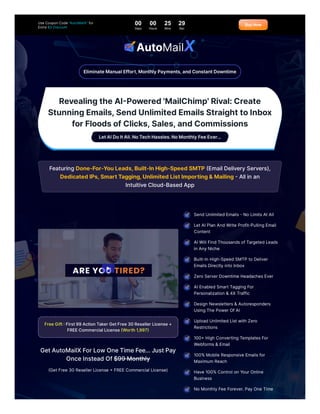 RevealingtheAI-Powered'MailChimp'Rival:Create
StunningEmails,SendUnlimitedEmailsStraighttoInbox
forFloodsofClicks,Sales,andCommissions
LetAIDoItAll.NoTechHassles.NoMonthlyFeeEver...
FeaturingDone-For-YouLeads,Built-InHigh-SpeedSMTP(EmailDeliveryServers),
DedicatedIPs,SmartTagging,UnlimitedListImporting&Mailing-Allinan
IntuitiveCloud-BasedApp
FreeGift:First99ActionTakerGetFree30ResellerLicense+
FREECommercialLicense(Worth1,997)
GetAutoMailXForLowOneTimeFee…JustPay
OnceInsteadOf$99Monthly
(GetFree 30 ResellerLicense +FREE Commercial License)
EliminateManualEffort,MonthlyPayments,andConstantDowntime
&
SendUnlimitedEmails-No LimitsAtAll
LetAIPlan AndWrite Profit-PullingEmail
Content
AIWill FindThousandsofTargetedLeads
in AnyNiche
Built-In High-SpeedSMTP to Deliver
EmailsDirectlyinto Inbox
Zero ServerDowntime HeadachesEver
AIEnabledSmartTaggingFor
Personalization & 4X Traffic
Design Newsletters& Autoresponders
UsingThe PowerOfAI
UploadUnlimitedListwith Zero
Restrictions
100+High ConvertingTemplatesFor
Webforms& Email
100%Mobile Responsive Emailsfor
MaximumReach
Have 100%Control on YourOnline
Business
No MonthlyFee Forever. PayOne Time
UseCouponCode"AutoMailX"for
Extra $3 Discount 00
Days
00
Hours
25
Mins
29
Sec
BuyNow
 