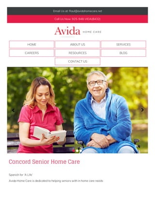 Email Us at: Raul@avidahomecare.net
Call Us Now: 925-948-VIDA(8432)
HOME ABOUT US SERVICES
CAREERS RESOURCES BLOG
CONTACT US
Concord Senior Home Care
Spanish for ‘A Life’
Avida Home Care is dedicated to helping seniors with in home care needs
              
              
    
 