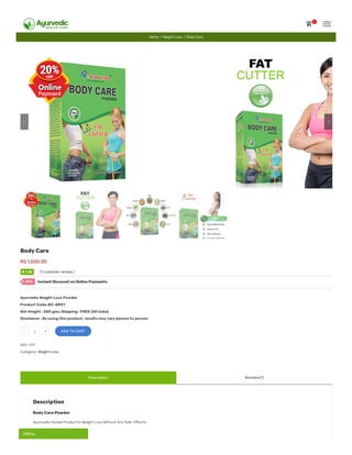 Description Reviews(1)
Body Care
RS 1,500.00
Ayurvedic Weight Loss Powder
Product Code: BC-AR01
Net Weight : 200 gms.Shipping : FREE (All India)
Disclaimer : By using this product, results may vary person to person
- 1 + ADD TO CART
SKU: 011
Category: Weight Loss
Description
Body Care Powder
Ayurvedic Herbal Product to Weight Loss Without Any Side-E ects.
outo
basedon
customer
rating
51 (1 customer review )
Instant Discount on Online Payments20%
Home / Weight Loss / Body Care
5.00★
 
0
Of ineOf ineOf ine
 
