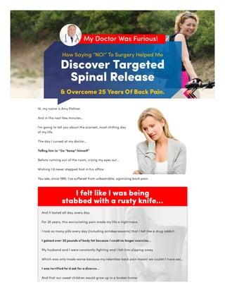 How Saying “NO!” To Surgery Helped Me
Discover Targeted

Spinal Release
& Overcome 25 Years Of Back Pain.
My Doctor Was Furious!
I felt like I was being

stabbed with a rusty knife...
Hi, my name is Amy Palmer.
And in the next few minutes…
I’m going to tell you about the scariest, most chilling day
of my life.
The day I cursed at my doctor…
Telling him to “Go *beep* himself”
Before running out of the room, crying my eyes out…
Wishing I’d never stepped foot in his office.
You see, since 1995, I’ve suffered from unbearable, agonizing back pain.
And it lasted all day, every day.
For 25 years, this excruciating pain made my life a nightmare.
I took so many pills every day (including antidepressants) that I felt like a drug addict.
I gained over 30 pounds of body fat because I could no longer exercise…
My husband and I were constantly fighting and I felt him slipping away.
Which was only made worse because my relentless back pain meant we couldn’t have sex.
I was terrified he’d ask for a divorce…
And that our sweet children would grow up in a broken home.
 