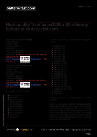 11/09/2012 08:58
                                                        battery-fast.com



                                                       High quality Toshiba pa3285u-3bas laptop
                                                       battery at battery-fast.com

                                                       Toshiba pa3285u-3bas Battery                    Toshiba pa3285u-3bas battery Compatible Laptop
                                                       Chemistry: Li-ion                               Model :
                                                       Voltage: 10.8V
                                                       Capacity: 4400mAh                                  •	   QOSMIO E10
                                                       Color: Black                                       •	   QOSMIO E15
                                                       Availability: In Stock                             •	   QOSMIO F10
                                                       List Price: AU $82.88                              •	   QOSMIO F15
                                                       Now Price: AU $52.88 Brand new, fast delivery,      •	   QOSMIO G10
                                                       high quality and                                   •	   QOSMIO G15
                                                       Secure Shopping            Guarantee. Buy           •	   QOSMIO G20
                                                       now save 30%.                                       •	   QOSMIO G25
                                                                                                           •	   SATELLITE A10
                                                       Toshiba pa3285u-3bas Battery                       •	   SATELLITE A15
                                                       Chemistry: Li-ion                                  •	   SATELLITE J50
                                                       Voltage: 10.8V                                     •	   SATELLITE J60
                                                       Capacity: 5200mAh                                  •	   SATELLITE J61
                                                       Color: Black                                       •	   SATELLITE J62
                                                       Availability: In Stock                             •	   SATELLITE K10
                                                       List Price: AU $88.66                              •	   SATELLITE K11
                                                       Now Price: AU $58.66 Brand new, fast delivery,      •	   SATELLITE K15
                                                       high quality and                                   •	   SATELLITE K16
                                                       Secure Shopping            Guarantee. Buy           •	   SATELLITE K17
                                                       now save 30%.                                       •	   SATELLITE PRO A10
                                                                                                           •	   SATELLITE PRO A120
                                                       Compatible original Part NO. :                      •	   TECRA A1
                                                                                                           •	   TECRA A8
                                                          •	   PA3285U-3BAS
http://www.battery-fast.com/toshiba/pa3285u-3bas.htm




                                                          •	   PA3284U                                  How to Charge the Li-ion Toshiba pa3285u-3bas
                                                          •	   PA3284U-1BAS                             battery?
                                                          •	   PA3284U-1BRS
                                                          •	   PA3285U-1BAS                             Claims of fast charging a Li-ion Toshiba pa3285u-
                                                          •	   PA3285U-1BRS                             3bas laptop battery in one hour or less usually
                                                          •	   PA3285U-2BAS                             results in lower charge levels. Such a charger simply
                                                          •	   PA3285U-2BRS                             eliminates stage two and goes directly into ‘ready’
                                                          •	   PA3285U-3BRS                             once the voltage threshold is reached at the end of
                                                          •	   PABAS073                                 stage one. The charge level at this point is about
                                                          •	   PABAS075                                 70%. The topping charge typically takes twice as
                                                                                                        long as the initial charge.




                                                       Love this                  PDF?        Add it to your Reading List! 4 joliprint.com/mag
                                                                                                                                                      Page 1
 