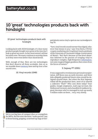 August 1, 2011
                 batteryfast.co.uk



                10 ‘great’ technologies products back with
                hindsight

                  10 ‘great’ technologies products back with                  ped plastic earns vinyl a spot on our curmudgeon’s
                                   hindsight                                  top 10.

                                                                              “Sure, vinyl records sound warmer than digital, wha-
                Looking back with 20/20 hindsight, it’s clear many            tever that means to you,” says Troy Davis, CTO for
                products people thought were great at the time don’t          coupon marketing site CoupSmart (and a graduate
                look so great any more. In fact most weren’t all that         of the University of Cincinnati College-Conservatory
                hot when new. Yet many continue to worship them               of Music). “But that’s because of low-level distor-
                as if they were even better than sliced bread.                tion inherent in the process of scraping vinyl to
                                                                              reproduce complex, high-frequency information,
                Well, enough of that. Here are ten technologies               not some magical hippie goodness that comes from
                that don’t deserve all those accolades. Join us as            the forces of nature.”
                we stumble down memory lane and tip over a few
                sacred cows.                                                                    9. Segway PT (2001)

                             10. Vinyl records (1948)                         It was supposed to revolutionize personal transpor-
                                                                              tation. Jeff Bezos was an early investor, and Steve
                                                                              Jobs allegedly predicted future cities would be de-
                                                                              signed around them. But when the first Segways
                                                                              rolled off the production lines, most of us uttered
                                                                              a collective “Huh?” Who uses them today? Tour
                                                                              guides, Google employees, mall cops (at least, the
                                                                              Hollywood version), and a handful of stubborn Se-
                                                                              gway devotees who’ve managed to rack up nearly
                                                                              4 million miles on them… very, very slowly.
joliprint




                We’re not big fans of compact discs or evangelists
                for MP3s. But the utter devotion “audio purists” pay
                to those hissing, popping, scratched-up slags of war-
 Printed with




                                           http://www.batteryfast.co.uk/battery-technology/10-great-technologies-products-back-with-hindsight/



                                                                                                                                        Page 1
 