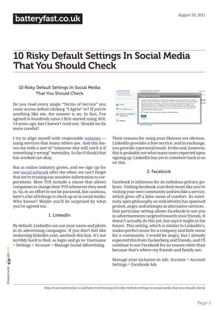 August 19, 2011
                 batteryfast.co.uk



                10 Risky Default Settings In Social Media
                That You Should Check

                   10 Risky Default Settings In Social Media
                            That You Should Check

                Do you read every single “Terms of Service” you
                come across before clicking “I Agree” to? If you’re
                anything like me, the answer is no. In fact, I’ve
                agreed to hundreds since I first started using AOL
                14 years ago, but I haven’t read one. Should we be
                more careful?

                I try to align myself with respectable websites —                 Their reasons for using your likeness are obvious.
                using services that many others use. And this lea-                LinkedIn provides a free service, and in exchange,
                ves me with a sort of “someone else will catch it if              you provide a personal touch. In the end, however,
                something’s wrong” mentality. So far (I think) that               this is probably not what many users expected upon
                has worked out okay.                                              signing up. LinkedIn has yet to comment back to us
                                                                                  on this.
                But as online industry grows, and we sign up for
                one social network after the other, we can’t forget                                       2. Facebook
                that we’re trusting our sensitive information to cor-
                porations. Most TOS include a clause that allows                  Facebook is infamous for its nebulous privacy po-
                companies to change their TOS whenever they need                  licies. Visiting facebook.com feels more like you’re
                to. So, in an effort to not be paranoid, but cautious,            visiting your own community and less like a service,
                here’s a list of 8 things to check up on in social media.         which gives off a false sense of comfort. Its extre-
                Who knows? Maybe you’ll be surprised by what                      mely open philosophy on web identity has spawned
                you’ve agreed too.                                                protest, anger and attempts at alternative services .
                                                                                  One particular setting allows Facebook to use you
                                     1. LinkedIn                                  in advertisements targeted towards your friends. It
                                                                                  doesn’t actually do this yet, but says it might in the
                By default, LinkedIn can use your name and photo                  future. This setting, which is similar to LinkedIn’s,
                in its advertising campaigns. If you don’t feel like              makes perfect sense for a company and little sense
                endorsing linkedin.com, uncheck this box. It’s not                for a community. I would be angry, but I already
                terribly hard to find, so login and go to: Username               expected this from Zuckerberg and friends, and I’ll
                > Settings > Account > Manage Social Advertising.                 continue to use Facebook for no reason other than
joliprint




                                                                                  because that’s where my friends and family are.

                                                                                  Manage your inclusion in ads: Account > Account
                                                                                  Settings > Facebook Ads
 Printed with




                                   http://www.batteryfast.co.uk/battery-technology/10-risky-default-settings-in-social-media-that-you-should-check/



                                                                                                                                             Page 1
 