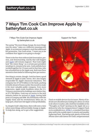 September 1, 2011
                 batteryfast.co.uk



                7 Ways Tim Cook Can Improve Apple by
                batteryfast.co.uk

                     7 Ways Tim Cook Can Improve Apple                                             Support for Flash
                             by batteryfast.co.uk

                The saying “The more things change, the more things
                stay the same,” takes on a different meaning with
                Apple. In an internal company e-mail that addressed
                his promotion, Tim Cook wrote, “I want you to be
                confident that Apple is not going to change.”

                There is the fear that without Jobs’innovation, pas-
                sion, and showmanship, exactly that will happen
                and Apple will remain stagnant. That Cook might
                lack “the vision thing,” as a certain past president
                would put it, remains to be seen. Cook and Jobs have
                worked together for 13 years and in that time, Jobs
                has schooled him in the Apple way. Both men have
                attested to their belief in following their gut instinct.

                One thing is certain, though. Cook has been a good
                steward of Apple in Jobs’ leaves. He’s also largely
                responsible for Apple’s financial robustness. The
                company has $75.876 billion in the bank, pushing
                it briefly ahead of Exxon earlier this month to make
                it the most valuable public company. Even more
                impressive, Apple made headlines when the U.S.
                Treasury announced its holdings were below that,
                at $73.768 billion. Cook was no novice to the tech
                industry before he arrived at Apple, having held
                posts at Compaq and IBM. His familiarity with the
                supply chain and his revolutionary ideas are, in                Flash on mobile devices has its issues. Plenty of An-
                large part, what have led Apple to that profitability.          droid users flood forums looking for advice on what
                                                                                to do when it crashes. Jobs cited that instability in his
                So, despite Cook’s objections, there will come a time           “Thoughts on Flash” posting on the Apple site as a
joliprint




                when some things will inevitably change at Apple.               defense for why the company doesn’t support Flash
                To help him along, we’ve got a few suggestions.                 on its mobiledevices. HTML 5, a standard that does
                                                                                play well in the mobile space, is slowly and steadily
                                                                                replacing Flash. That being said, plenty of iPad and
 Printed with




                                                                                iPhone users still clamor for Flash, temperamental



                                        http://www.batteryfast.co.uk/battery-technology/7-ways-tim-cook-can-improve-apple-by-batteryfast-co-uk/



                                                                                                                                         Page 1
 