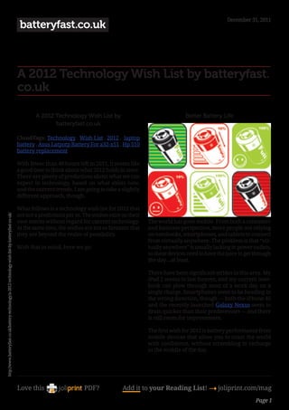 December 31, 2011
                                                                                                     batteryfast.co.uk



                                                                                                    A 2012 Technology Wish List by batteryfast.
                                                                                                    co.uk

                                                                                                            A 2012 Technology Wish List by                                    Better Battery Life
                                                                                                                   batteryfast.co.uk

                                                                                                    CloudTags: Technology , Wish List , 2012 , laptop
                                                                                                    battery , Asus Latpotp Battery For a32-x51 , Hp 510
                                                                                                    battery replacement

                                                                                                    With fewer than 40 hours left in 2011, it seems like
                                                                                                    a good time to think about what 2012 holds in store.
                                                                                                    There are plenty of predictions about what we can
                                                                                                    expect in technology, based on what exists now,
                                                                                                    and the current trends. I am going to take a slightly
                                                                                                    different approach, though.

                                                                                                    What follows is a technology wish list for 2012 that
                                                                                                    are not a predictions per se. The wishes exist on their
http://www.batteryfast.co.uk/battery-technology/a-2012-technology-wish-list-by-batteryfast-co-uk/




                                                                                                    own merits without regard for current technology.         The world has gone mobile. From both a consumer
                                                                                                    At the same time, the wishes are not so fantastic that    and business perspective, more people are relying
                                                                                                    they are beyond the realm of possibility.                 on notebooks, smartphones, and tablets to connect
                                                                                                                                                              from virtually anywhere. The problem is that “vir-
                                                                                                    With that in mind, here we go:                            tually anywhere” is usually lacking in power outlets,
                                                                                                                                                              so these devices need to have the juice to get through
                                                                                                                                                              the day…at least.

                                                                                                                                                              There have been significant strides in this area. My
                                                                                                                                                              iPad 2 seems to last forever, and my current note-
                                                                                                                                                              book can plow through most of a work day on a
                                                                                                                                                              single charge. Smartphones seem to be heading in
                                                                                                                                                              the wrong direction, though — both the iPhone 4S
                                                                                                                                                              and the recently launched Galaxy Nexus seem to
                                                                                                                                                              drain quicker than their predecessors — and there
                                                                                                                                                              is still room for improvement.

                                                                                                                                                              The first wish for 2012 is battery performance from
                                                                                                                                                              mobile devices that allow you to roam the world
                                                                                                                                                              with confidence, without scrambling to recharge
                                                                                                                                                              in the middle of the day.




                                                                                                    Love this                     PDF?             Add it to your Reading List! 4 joliprint.com/mag
                                                                                                                                                                                                             Page 1
 