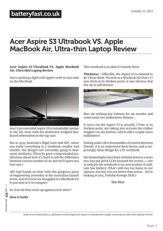 October 11, 2011
                 batteryfast.co.uk



                Acer Aspire S3 Ultrabook VS. Apple
                MacBook Air, Ultra-thin Laptop Review

                Acer Aspire S3 Ultrabook VS. Apple MacBook                       This notebook is so slim it’s barely there.
                Air, Ultra-thin Laptop Review
                                                                                 Thickness | Officially, the Aspire S3 is claimed to
                Acer is picking a fight with Apple’s with its own take           be 13mm thick. Put next to a MacBook Air that’s 17
                on the MacBook.                                                  mm thick at its thickest point, it was obvious that
                                                                                 the Air is still thinner.




                                                                                 Mac ate nothing but Subway for six months and
                                                                                 came away two millimetres thinner…

                                                                                 It turns out the Aspire S3 is actually 17mm at its
                Acer’s just-unveiled Aspire S3 is remarkably similar             thickest point, not taking into account the rubber
                to the Air, even with the distinctive sculpted key-              stoppers on the bottom, which add a couple more
                board indentation in the top case.                               millimetres.

                But as Acer Australia’s Nigel Gore told APC, when                Putting aside a few thousandths of a metre between
                you make everything in a notebook smaller and                    friends, it is an impressive form factor, and a sur-
                smaller, the designs are inevitably going to bear                prisingly clean design for a PC notebook.
                some similarity. (Then he gave a long-winded jus-
                tification about how it’s hard to tell the difference            Das blinkenlights have been whittled down to a mere
                between various models of car, but we’ll spare you               two tiny pin-prick LEDs beneath the screen — one
                that one.)                                                       to indicate the notebook is on, and another to indi-
                                                                                 cate low battery. (That’s still two too many in our
                APC had hands-on time with this gorgeous piece                   opinion, but hey, two are better than seven… we’re
                of engineering yesterday at the Australian launch                looking at you, Toshiba Portege Z830.)
                event, and of course we smuggled in a MacBook Air
                to put next to it to compare.                                                             See Also:
joliprint




                So, how do they stack up against each other?

                How it looks
 Printed with




                          http://www.batteryfast.co.uk/battery-technology/acer-aspire-s3-ultrabook-vs-apple-macbook-air-ultra-thin-laptop-review/



                                                                                                                                           Page 1
 