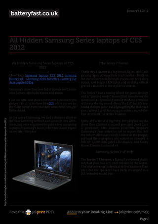 January 13, 2012
                                                                                                  batteryfast.co.uk



                                                                                                 All Hidden Samsung Series laptops of CES
                                                                                                 2012

                                                                                                   All Hidden Samsung Series laptops of CES                           The Series 7 Gamer.
                                                                                                                    2012
                                                                                                                                                       The Series 7 Gamer is a big-boned, lights-and-flash
                                                                                                 CloudTags: Samsung , laptops , CES , 2012 , samsung   gaming laptop, the antidote to ultrabooks. Units on
                                                                                                 battery uk , Samsung nc10 batteries , battery for     the show floor came in bright yellow and red candy
                                                                                                 Acer aspire 6935g                                     colors, and bright LED lights and strobing effects
                                                                                                                                                       graced a number of the stylized controls.
                                                                                                 Samsung’s show floor was full of laptops we’d never
                                                                                                 seen before, and hadn’t been told about.              The Series 7 has a tuning wheel for game settings
                                                                                                                                                       and a “gaming mode” button that transforms the
                                                                                                 Find out what was shown.No matter how much you        system into an optimized gaming machine, complete
                                                                                                 prepare for a trade show like CES, what you see on    with over-the-top sound effects.The LED-backlit key-
                                                                                                 the floor never quite matches what news you get       board changes color, too, highlighting the standard
                                                                                                 beforehand.                                           gaming keys in red.Samsung promises a top-of-the-
                                                                                                                                                       line screen on the Series 7 Gamer.
                                                                                                 In the case of Samsung, we had a chance to look at
http://www.batteryfast.co.uk/battery-technology/all-hidden-samsung-series-laptops-of-ces-2012/




                                                                                                 the new Samsung Series 9 and Series 5 Ultra ultra-    Specs are a bit of a mystery, but plaques on the
                                                                                                 book, but were surprised by quite a few intriguing    show floor claimed a second-gen Intel Quad-Core
                                                                                                 laptops at Samsung’s booth, which we should expect    i7 processor, AMD Radeon HD6970M graphics
                                                                                                 to see later this year.                               (Samsung’s reps asked us not to report this, but
                                                                                                                                                       the information was clearly visible on the plaque;
                                                                                                                                                       perhaps these graphics are subject to change), a
                                                                                                                                                       400-nit 1,920×1,080-pixel LED display, and Dolby
                                                                                                                                                       Home Theater Surround v4.

                                                                                                                                                                  Samsung Series 7 17-inch

                                                                                                                                                       The Series 7 Chronos, a laptop I reviewed positi-
                                                                                                                                                       vely last year, has a 17-inch version in the works.
                                                                                                                                                       The looks are nearly identical to the Chronos of last
                                                                                                                                                       year, but the speakers have been revamped to a
                                                                                                                                                       JBL-branded sound bar.




                                                                                                 Love this                  PDF?            Add it to your Reading List! 4 joliprint.com/mag
                                                                                                                                                                                                     Page 1
 
