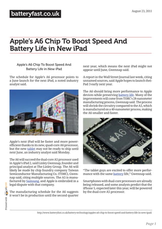 August 23, 2011
                 batteryfast.co.uk



                Apple’s A6 Chip To Boost Speed And
                Battery Life in New iPad

                     Apple’s A6 Chip To Boost Speed And                       next year, which means the next iPad might not
                           Battery Life in New iPad                           appear until June, Gwennap said.

                The schedule for Apple’s A6 processor points to               A report in the Wall Street Journal last week, citing
                a June launch for the next iPad, a noted industry             unnamed sources, said Apple hopes to launch thei-
                analyst said.                                                 Pad 3 early next year.

                                                                              The A6 should bring more performance to Apple
                                                                              devices while preserving battery life. Many of the
                                                                              improvements will come from TSMC’s 28-nanometer
                                                                              manufacturing process, Gwennap said. The process
                                                                              will shrink the circuitry compared to the A5, which
                                                                              is manufactured on a 40-nanometer process, making
                                                                              the A6 smaller and faster.




                Apple’s next iPad will be faster and more power-
                efficient thanks to its new, quad-core A6 processor,
                but the new tablet may not be ready to ship until
                next June, an industry analyst said Monday.

                The A6 will succeed the dual-core A5 processor used
                in Apple’s iPad 2, said Linley Gwennap, founder and
                principal analyst at The Linley Group. The A6 will
                likely be made by chip foundry company Taiwan                 “The tablet guys are excited to offer more perfor-
                Semiconductor Manufacturing Co. (TSMC), Gwen-                 mance with the same battery life,” Gwennap said.
                nap said, citing multiple sources. The A5 is manu-
                factured by Samsung, and Apple is embroiled in a              Smartphones with dual-core processors are already
joliprint




                legal dispute with that company.                              being released, and some analysts predict that the
                                                                              iPhone 5, expected later this year, will be powered
                The manufacturing schedule for the A6 suggests                by the dual-core A5 processor.
                it won’t be in production until the second quarter
 Printed with




                                    http://www.batteryfast.co.uk/battery-technology/apples-a6-chip-to-boost-speed-and-battery-life-in-new-ipad/



                                                                                                                                         Page 1
 