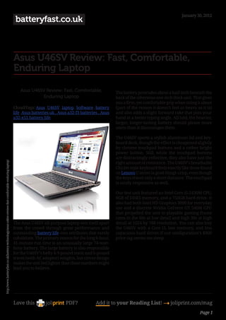 January 30, 2012
                                                                                                       batteryfast.co.uk



                                                                                                      Asus U46SV Review: Fast, Comfortable,
                                                                                                      Enduring Laptop

                                                                                                          Asus U46SV Review: Fast, Comfortable,                The battery protrudes about a half-inch beneath the
                                                                                                                   Enduring Laptop                             back of the otherwise one-inch thick unit. That gives
                                                                                                                                                               you a firm, yet comfortable grip when toting it about
                                                                                                      CloudTags: Asus , U46SV , laptop , Software , battery    (part of the reason it doesn’t feel as heavy as it is)
                                                                                                      life ,Asus batteries uk , Asus a32-f3 batteries , Asus   and also adds a slight forward rake that puts your
                                                                                                      a32-x51 battery life                                     hand at a better typing angle. All told, the heavier,
                                                                                                                                                               larger, longer-lasting battery should please more
                                                                                                                                                               users than it discourages them.

                                                                                                                                                               The U46SV sports a stylish aluminum lid and key-
                                                                                                                                                               board deck, though the effect is cheapened slightly
                                                                                                                                                               by chrome touchpad buttons and a rather bright
                                                                                                                                                               power button. Still, while the touchpad buttons
                                                                                                                                                               are distractingly reflective, they also have just the
http://www.batteryfast.co.uk/battery-technology/asus-u46sv-review-fast-comfortable-enduring-laptop/




                                                                                                                                                               right amount of resistance. The U46SV’s breathable
                                                                                                                                                               Chiclet-style keyboard feels exactly like those found
                                                                                                                                                               on Lenovo U series (a good thing)–crisp, even though
                                                                                                                                                               the keys travel only a short distance. The touchpad
                                                                                                                                                               is nicely responsive as well.

                                                                                                                                                               Our test unit featured an Intel Core i5-2430M CPU,
                                                                                                                                                               8GB of DDR3 memory, and a 750GB hard drive. It
                                                                                                                                                               also had both Intel HD Graphics 3000 for everyday
                                                                                                                                                               use and a discrete Nvidia GeForce GT 540M GPU
                                                                                                                                                               that propelled the unit to playable gaming frame
                                                                                                                                                               rates in the 60s at low detail and high 30s at high
                                                                                                      The Asus U46SV all-purpose laptop sets itself apart      detail at 1024 by 768 resolution. You can also buy
                                                                                                      from the crowd through great performance and             the U46SV with a Core i3, less memory, and less
                                                                                                      outstanding battery life–two attributes that rarely      capacious hard drives if our configuration’s $900
                                                                                                      cohabitate. The primary reason for the long 6-hour,      price tag seems too steep.
                                                                                                      41-minute run time is an unusually large 74-watt-
                                                                                                      hour battery. The large battery is also responsible
                                                                                                      for the U46SV’s hefty 4.9-pound static and 6-pound
                                                                                                      travel (with AC adapter) weights, but clever design
                                                                                                      makes the unit feel lighter than those numbers might
                                                                                                      lead you to believe.




                                                                                                      Love this                    PDF?             Add it to your Reading List! 4 joliprint.com/mag
                                                                                                                                                                                                              Page 1
 