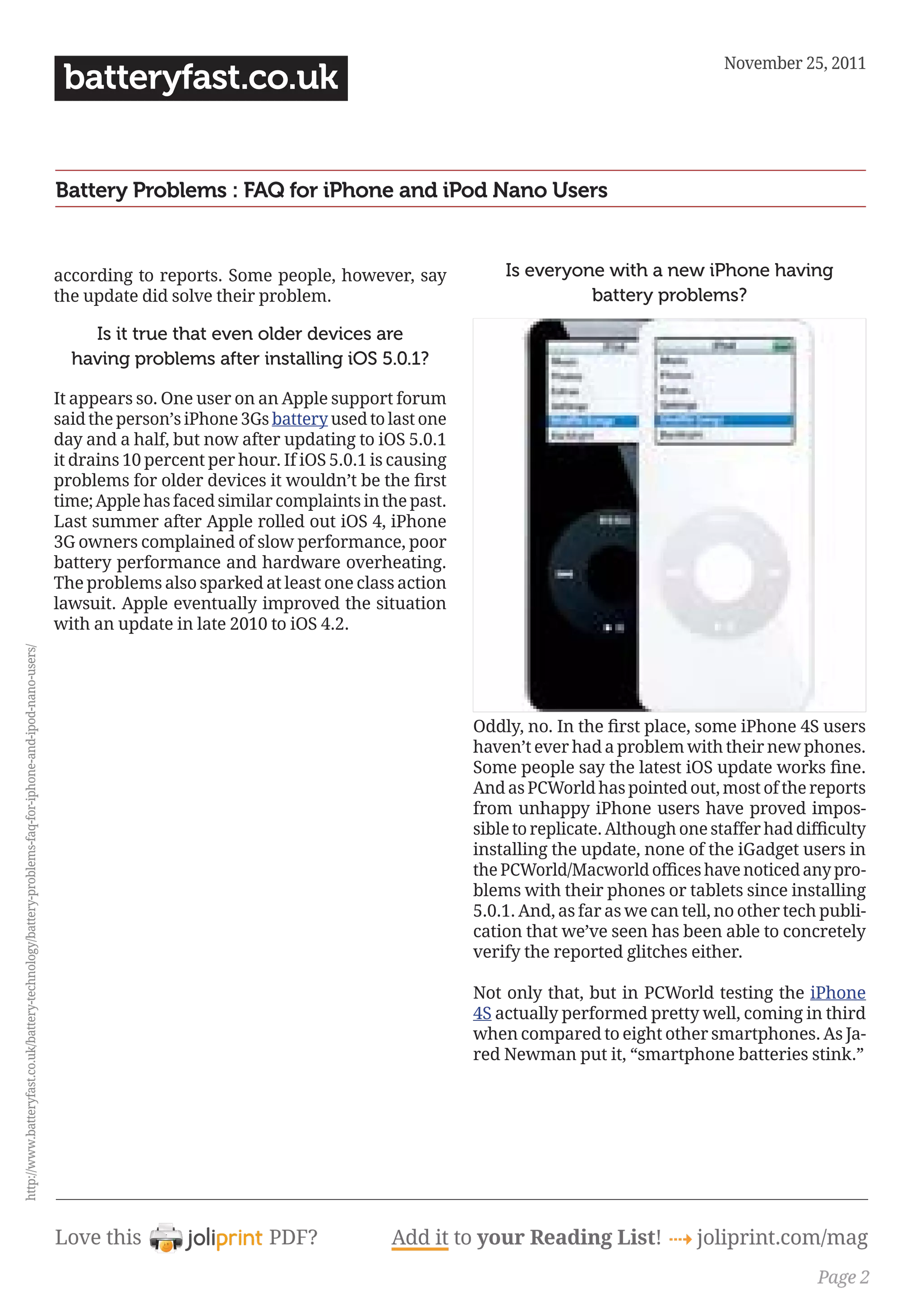 November 25, 2011
                                                                                                        batteryfast.co.uk


                                                                                                       Battery Problems : FAQ for iPhone and iPod Nano Users


                                                                                                       according to reports. Some people, however, say              Is everyone with a new iPhone having
                                                                                                       the update did solve their problem.                                    battery problems?

                                                                                                           Is it true that even older devices are
                                                                                                         having problems after installing iOS 5.0.1?

                                                                                                       It appears so. One user on an Apple support forum
                                                                                                       said the person’s iPhone 3Gs battery used to last one
                                                                                                       day and a half, but now after updating to iOS 5.0.1
                                                                                                       it drains 10 percent per hour. If iOS 5.0.1 is causing
                                                                                                       problems for older devices it wouldn’t be the first 
                                                                                                       time; Apple has faced similar complaints in the past.
                                                                                                       Last summer after Apple rolled out iOS 4, iPhone
                                                                                                       3G owners complained of slow performance, poor
                                                                                                       battery performance and hardware overheating.
                                                                                                       The problems also sparked at least one class action
                                                                                                       lawsuit. Apple eventually improved the situation
                                                                                                       with an update in late 2010 to iOS 4.2.
http://www.batteryfast.co.uk/battery-technology/battery-problems-faq-for-iphone-and-ipod-nano-users/




                                                                                                                                                                Oddly, no. In the first place, some iPhone 4S users 
                                                                                                                                                                haven’t ever had a problem with their new phones.
                                                                                                                                                                Some people say the latest iOS update works fine. 
                                                                                                                                                                And as PCWorld has pointed out, most of the reports
                                                                                                                                                                from unhappy iPhone users have proved impos-
                                                                                                                                                                sible to replicate. Although one staffer had difficulty 
                                                                                                                                                                installing the update, none of the iGadget users in
                                                                                                                                                                the PCWorld/Macworld offices have noticed any pro-
                                                                                                                                                                blems with their phones or tablets since installing
                                                                                                                                                                5.0.1. And, as far as we can tell, no other tech publi-
                                                                                                                                                                cation that we’ve seen has been able to concretely
                                                                                                                                                                verify the reported glitches either.

                                                                                                                                                                Not only that, but in PCWorld testing the iPhone
                                                                                                                                                                4S actually performed pretty well, coming in third
                                                                                                                                                                when compared to eight other smartphones. As Ja-
                                                                                                                                                                red Newman put it, “smartphone batteries stink.”




                                                                                                       Love this                    PDF?            Add it to your Reading List! 4 joliprint.com/mag
                                                                                                                                                                                                                Page 2
 