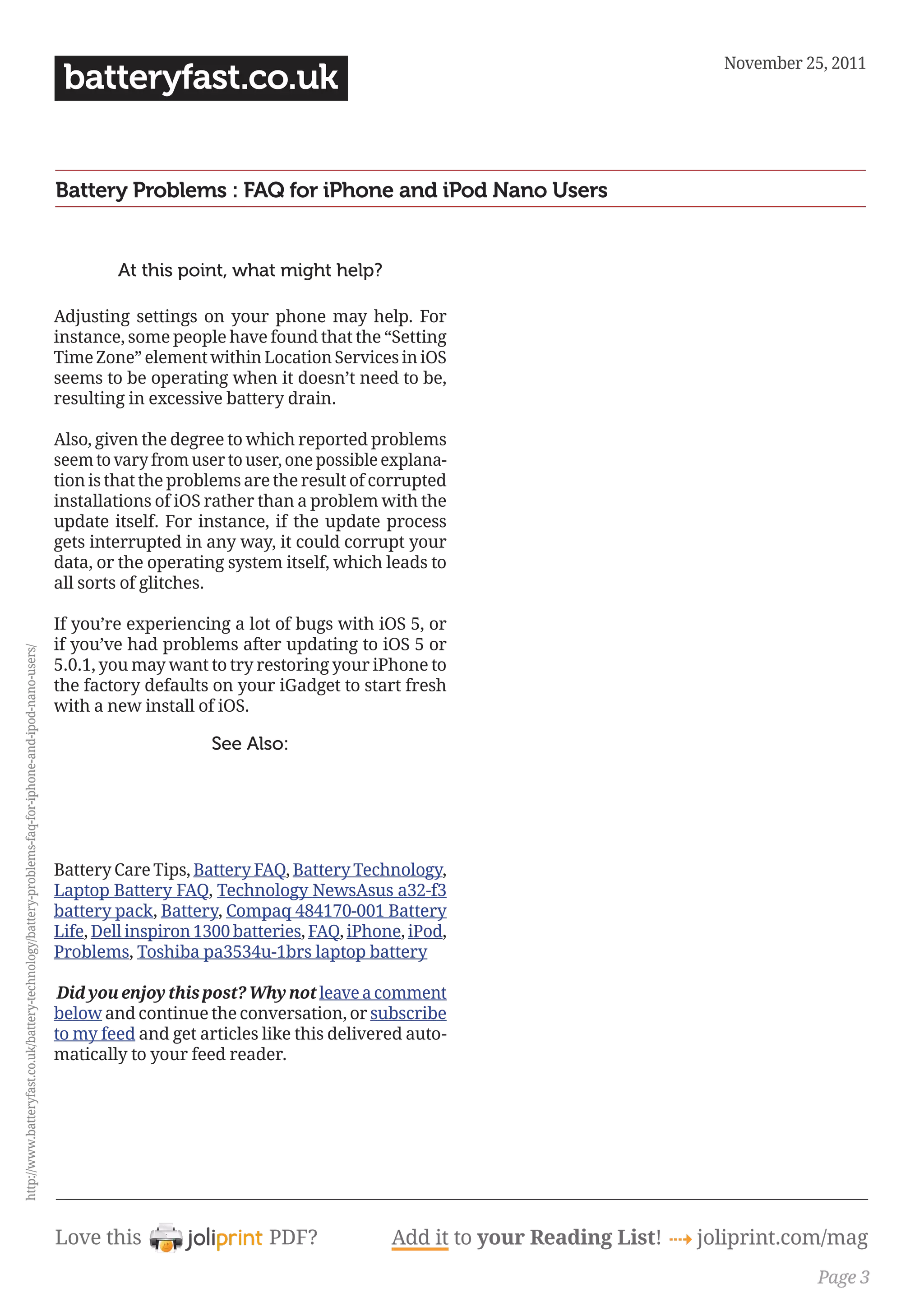 November 25, 2011
                                                                                                        batteryfast.co.uk


                                                                                                       Battery Problems : FAQ for iPhone and iPod Nano Users


                                                                                                               At this point, what might help?

                                                                                                       Adjusting settings on your phone may help. For
                                                                                                       instance, some people have found that the “Setting
                                                                                                       Time Zone” element within Location Services in iOS
                                                                                                       seems to be operating when it doesn’t need to be,
                                                                                                       resulting in excessive battery drain.

                                                                                                       Also, given the degree to which reported problems
                                                                                                       seem to vary from user to user, one possible explana-
                                                                                                       tion is that the problems are the result of corrupted
                                                                                                       installations of iOS rather than a problem with the
                                                                                                       update itself. For instance, if the update process
                                                                                                       gets interrupted in any way, it could corrupt your
                                                                                                       data, or the operating system itself, which leads to
                                                                                                       all sorts of glitches.

                                                                                                       If you’re experiencing a lot of bugs with iOS 5, or
                                                                                                       if you’ve had problems after updating to iOS 5 or
http://www.batteryfast.co.uk/battery-technology/battery-problems-faq-for-iphone-and-ipod-nano-users/




                                                                                                       5.0.1, you may want to try restoring your iPhone to
                                                                                                       the factory defaults on your iGadget to start fresh
                                                                                                       with a new install of iOS.

                                                                                                                            See Also:




                                                                                                       Battery Care Tips, Battery FAQ, Battery Technology,
                                                                                                       Laptop Battery FAQ, Technology NewsAsus a32-f3
                                                                                                       battery pack, Battery, Compaq 484170-001 Battery
                                                                                                       Life, Dell inspiron 1300 batteries, FAQ, iPhone, iPod,
                                                                                                       Problems, Toshiba pa3534u-1brs laptop battery

                                                                                                        Did you enjoy this post? Why not leave a comment
                                                                                                       below and continue the conversation, or subscribe
                                                                                                       to my feed and get articles like this delivered auto-
                                                                                                       matically to your feed reader.




                                                                                                       Love this                    PDF?             Add it to your Reading List! 4 joliprint.com/mag
                                                                                                                                                                                                 Page 3
 