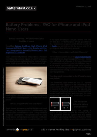 November 25, 2011
                                                                                                        batteryfast.co.uk



                                                                                                       Battery Problems : FAQ for iPhone and iPod
                                                                                                       Nano Users

                                                                                                           Battery Problems : FAQ for iPhone and               of the aged devices you can get a brand new one
                                                                                                                      iPod Nano Users                          for free. Just verify that your device qualifies for 
                                                                                                                                                               the replacement program and if it does, send it off
                                                                                                       CloudTag: Battery , Problems , FAQ , iPhone , iPod      to Apple and wait six weeks for a new one. It’s a
                                                                                                       , Compaq 484170-001 Battery Life , Toshiba pa3534u-     pretty good deal all the way around.
                                                                                                       1brs Laptop battery , Asus a32-f3 battery pack , Dell
                                                                                                       inspiron 1300 batteries                                    What’s the problem with the iPhone 4s?

                                                                                                       Apple customers have been whipped into a frenzy in      For weeks complaints about the phone’s battery life
                                                                                                       recent days by constant reports of battery problems,    havepiled up on Apple’s support Web site – to the
                                                                                                       software hiccups, and overheating issues with po-       tune of hundreds of pages of threads, thousands
                                                                                                       pular Apple gizmos from the iPhone to the iPod.         of comments, and more than 350,000 page views.
                                                                                                                                                               Some people have noted improved battery perfor-
                                                                                                                                                               mance after making adjustments such as turning
http://www.batteryfast.co.uk/battery-technology/battery-problems-faq-for-iphone-and-ipod-nano-users/




                                                                                                                                                               off the time zone setting, or reinstalling the phone’s
                                                                                                                                                               operating system.

                                                                                                                                                               How has Apple responded to the iPhone battery
                                                                                                                                                               complaints?

                                                                                                                                                               Last Thursday Apple issued an iOS 5.0.1 system
                                                                                                                                                               update that was supposed to fix several bugs that 
                                                                                                                                                               caused some iPhone 4S and older iPhone devices
                                                                                                                                                               to rapidly drain their batteries. The update also
                                                                                                                                                               brings more multitouch gestures to the original iPad,
                                                                                                                                                               several bug fixes for iCloud, and improved Siri voice 
                                                                                                       So what gives? Here are some answers to frequently      recognition capability for Australian accents.
                                                                                                       asked questions to help users cut to the heart of the
                                                                                                       issues.
                                                                                                                                                                                              Did the update
                                                                                                             What’s the problem with the Nano?                                               solve the battery
                                                                                                                                                                                              drain problem?
                                                                                                       Apple issued a statementsaying that in rare cases
                                                                                                       the battery of the original Nano — sold between Sep-                                Many are saying it
                                                                                                       tember 2005 and December 2006 — may overheat            didn’t. In fact, some iPhone 4s owners are ha-
                                                                                                       and pose a safety risk. The upshot is that the mini     ving problems after the update that they didn’t
                                                                                                       music player isn’t likely to cause anyone real harm     have before, including microphone failures, Wi-Fi
                                                                                                       but if you’re conscientious enough to still have one    signal loss, and cellular network reception issues,




                                                                                                       Love this                    PDF?            Add it to your Reading List! 4 joliprint.com/mag
                                                                                                                                                                                                              Page 1
 