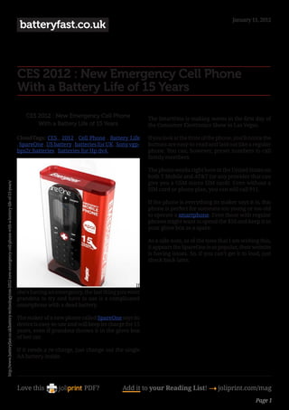 January 11, 2012
                                                                                                                      batteryfast.co.uk



                                                                                                                     CES 2012 : New Emergency Cell Phone
                                                                                                                     With a Battery Life of 15 Years

                                                                                                                         CES 2012 : New Emergency Cell Phone                  The SmartOne is making waves in the first day of
                                                                                                                             With a Battery Life of 15 Years                  the Consumer Electronics Show in Las Vegas.

                                                                                                                     CloudTags: CES , 2012 , Cell Phone , Battery Life        If you look at the front of the phone, you’ll notice the
                                                                                                                     , SpareOne , US battery , batteries for UK , Sony vgp-   buttons are easy-to-read and laid out like a regular
                                                                                                                     bps2c batteries , batteries for Hp dv4                   phone. You can, however, preset numbers to call
                                                                                                                                                                              family members.

                                                                                                                                                                              The phone works right here in the United States on
                                                                                                                                                                              both T-Mobile and AT&T (or any provider that can
                                                                                                                                                                              give you a GSM micro SIM card). Even without a
http://www.batteryfast.co.uk/battery-technology/ces-2012-new-emergency-cell-phone-with-a-battery-life-of-15-years/




                                                                                                                                                                              SIM card or phone plan, you can still call 911.

                                                                                                                                                                              If the phone is everything its maker says it is, this
                                                                                                                                                                              phone is perfect for someone too young or too old
                                                                                                                                                                              to operate a smartphone. Even those with regular
                                                                                                                                                                              phones might want to spend the $50 and keep it in
                                                                                                                                                                              your glove box as a spare.

                                                                                                                                                                              As a side note, as of the time that I am writing this,
                                                                                                                                                                              it appears the SpareOne is so popular, their website
                                                                                                                                                                              is having issues. So, if you can’t get it to load, just
                                                                                                                                                                              check back later.



                                                                                                                                                                     If
                                                                                                                     she’s having an emergency, the last thing you want
                                                                                                                     grandma to try and have to use is a complicated
                                                                                                                     smartphone with a dead battery.

                                                                                                                     The maker of a new phone called SpareOne says its
                                                                                                                     device is easy-to-use and will keep its charge for 15
                                                                                                                     years, even if grandma throws it in the glove box
                                                                                                                     of her car.

                                                                                                                     If it needs a re-charge, just change out the single
                                                                                                                     AA battery inside.




                                                                                                                     Love this                    PDF?             Add it to your Reading List! 4 joliprint.com/mag
                                                                                                                                                                                                                               Page 1
 