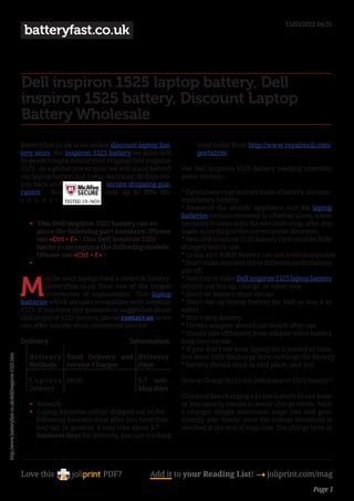 15/03/2012 04:35
                                                       batteryfast.co.uk


                                                      Dell inspiron 1525 laptop battery, Dell
                                                      inspiron 1525 battery, Discount Laptop
                                                      Battery Wholesale
                                                      Batteryfast.co.uk is an online discount laptop bat-         your order from http://www.royalmail.com/
                                                      tery store, the inspiron 1525 battery on sales will         portal/rm.
                                                      be perfect replacement your original Dell inspiron
                                                      1525 . As a global power saler we will stand behind    Use Dell inspiron 1525 battery needing attention
                                                      our laptop battery full 1 year warranty, 30 days mo-   some matters :
                                                      ney back and                   secure shopping gua-
                                                      rantee. Buy                   now up to 30% dis-       * Carefulness read narrate book of battery, use com-
                                                      c o u n t ! .                                         mendatory battery.
                                                                                                             * Research the electric appliance and the laptop
                                                                                                             batteries contact elements is whether clean, when
                                                         •	 This Dell inspiron 1525 battery can re-          necessity is clean with the wet cloth mop, after dry
                                                            place the following part numbers: (Please        loads according to the correct polar direction.
                                                            use «Ctrl + F» ) This Dell inspiron 1525         * New Dell inspiron 1525 Battery Pack must be fully
                                                            battery can replace the following models:        charged before use.
                                                            (Please use «Ctrl + F» )                         * Li-ion and NiMH Battery can not interchangeable.
                                                         •	                                                  * Don’t make new and old or different model battery
                                                                                                             put off.


                                                      M
                                                               ay be your laptop need a external battery.    * Don’t try to make Dell inspiron 1525 laptop battery
                                                               batteryfast.co.uk have one of the largest     rebirth use hot up, charge, or other way.
                                                               inventories of replacement. This laptop       * Don’t let battery short circuit.
                                                      batteries which on sales compatible with inspiron      * Don’t hot up laptop battery for Dell or loss it in
                                                      1525. If you have any question or suggestion about     water.
                                                      Dell inspiron 1525 battery, please contact us so we    * Don’t strip battery.
                                                      can offer you the most convenient service.             * Electro-adapter should cut switch after use.
                                                                                                             * Should take off battery from adapter when battery
                                                      Delivery                             Information:      long time no use .
                                                                                                             * If you don’t use your laptop for a period of time,
http://www.batteryfast.co.uk/dell/inspiron-1525.htm




                                                        Deliver y Total Delivery and Delivery                you must fully discharge then recharge the battery.
                                                        Methods Service Charges      Days                    * Battery should stock in cool place, and dry.

                                                        E x p r e s s £8.00                   5-7 wor-       How to Charge the Li-ion Dell inspiron 1525 battery?
                                                        Delivery                              king days
                                                                                                             Claims of fast charging a Li-ion battery in one hour
                                                         •	 Remark:                                          or less usually results in lower charge levels. Such
                                                         •	 Laptop batteries will be shipped out in the      a charger simply eliminates stage two and goes
                                                            following business days after you have chec-     directly into ‘ready’ once the voltage threshold is
                                                            ked out. In general, it may take about 5-7       reached at the end of stage one. The charge level at
                                                            business days for delivery, you can tracking




                                                      Love this                   PDF?            Add it to your Reading List! 4 joliprint.com/mag
                                                                                                                                                          Page 1
 