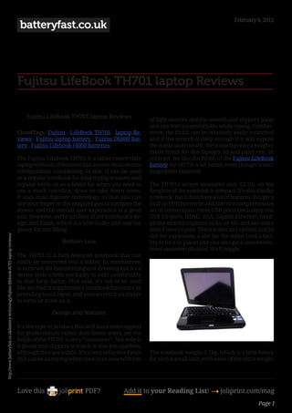 February 6, 2012
                                                                                          batteryfast.co.uk




                                                                                         Fujitsu LifeBook TH701 laptop Reviews

                                                                                             Fujitsu LifeBook TH701 laptop Reviews                 of light sources and the smooth and slippery palm
                                                                                                                                                   rest can feel uncomfortable while typing. Further-
                                                                                         CloudTags: Fujitsu , LifeBook TH701 , laptop Re-          more, the finish can be relatively easily scratched
                                                                                         views , Fujitsu laptop battery , Fujitsu D6800 Bat-       and if the scratch is deep enough if it will expose
                                                                                         tery , Fujitsu Lifebook t4000 Batteries                   the metal underneath. We’d much prefer a tougher
                                                                                                                                                   matte finish for this laptop’s lid and palm rest. In
                                                                                         The Fujitsu LifeBook TH701 is a tablet convertible        contrast, we like the finish of the Fujitsu LifeBook
                                                                                         laptop with lots of features and a more-than-decent       battery for SH771 a lot better, even though it isn’t
                                                                                         configuration considering its size. It can be used        fingerprint resistant.
                                                                                         as a regular notebook for long typing sessions and
                                                                                         regular work, or as a tablet for when you need to         The TH701s screen measures only 12.1in, so the
                                                                                         use a touch interface, draw or take down notes.           footprint of the notebook is compact. It’s also a bulky
                                                                                         It uses dual digitiser technology so that you can         notebook, but it does have a lot of features. You get a
                                                                                         use your finger or the supplied pen to navigate the       built-in DVD burner in addition to a comprehensive
                                                                                         screen and the overall user experience is a good          set of connections: three USB ports (including one
                                                                                         one. However, we’re not fans of the notebook’s de-        USB 3.0 port), HDMI, VGA, Gigabit Ethernet, head-
                                                                                         sign and finish, which is a little bulky and way too      phone and microphone jacks, an SD card slot and a
                                                                                         glossy for our liking.                                    mini-Firewire port. There is also an ExpressCard/54
                                                                                                                                                   slot for expansion, a slot for the stylus (and a faci-
http://www.batteryfast.co.uk/battery-technology/fujitsu-lifebook-th701-laptop-reviews/




                                                                                                             Bottom Line                           lity to tie it in place) and you also get a convenient,
                                                                                                                                                   front-mounted physical Wi-Fi toggle.
                                                                                         The TH701 is a fully-featured notebook that can
                                                                                         easily be converted into a tablet. Its touchscreen
                                                                                         is accurate for handwriting and drawing but it’s a
                                                                                         device feels a little too bulky to hold comfortably
                                                                                         in that form factor. That said, it’s not to be used
                                                                                         like an iPad; it supplements notebook functions by
                                                                                         providing touch input, and you can rest it on a table
                                                                                         to write or draw on it.

                                                                                                        Design and features

                                                                                         It’s the type of product that will have more appeal
                                                                                         for professionals rather than home users, yet the
                                                                                         finish of the TH701 is very “consumer”. Not only is
                                                                                         it glossy and slippery to touch, it also has sparkles,
                                                                                         although they are subtle. It’s a very reflective finish   The notebook weighs 2.1kg, which is a little heavy
                                                                                         that can be annoying when used in an area with lots       for such a small unit, with some of the extra weight




                                                                                         Love this                     PDF?             Add it to your Reading List! 4 joliprint.com/mag
                                                                                                                                                                                                   Page 1
 