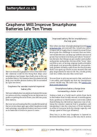 Love this PDF? Add it to your Reading List! 4 joliprint.com/mag
batteryfast.co.uk
Graphene Will Improve Smartphone
Batteries Life Ten Times
Have you heard of graphene? If not this little won-
der material could be the thing that helps your
smartphone last longer than half a day in the not
so distant future. We examine how this material will
help your mobile phones battery life be extended
by up to ten times.
Graphene the wonder material improves
battery life:
We have talked about smartphone battery life issues
in various articles, ranging from one big moan to a
guide on getting the most from your devices puny
little battery.
But now we are hearing that the wonderful material
the we wrote about ages ago called Graphene could
end up being a smartphone battery saviour, as well
as its material of choice in years to come.
Improved battery life for smartphones –
the holy grail:
Now when you hear of people playing down theissue
of battery life, ask yourself this, would you rather
it improved or happy that it stayed the same?It has
been quite the challenge to ensure that our belo-
ved mobile devices can keep up with the amount of
power that we bestow in them, and where “moores”
law dictates that things can get smaller and smaller
and quicker and quicker, the law of the “li-ion” does
not follow suit, so having a laptop inside a thimble
with quad core processing makes for one particu-
larly pathetic thimble, apart from the five minutes
that it can open up iTunes in two seconds flat and
play Angry birds for mice in 3D. Yes, it looks pretty
cool for a while, but alas they never last!
You see there is only one answer to that, and where
I can safely, and happily say that my smartphone
screen should stay the same size, the battery life
does need improving.
Smartphone battery charge time
increased by a factor of ten?
Taking a look at a TechCrunch article from back
in November that I totally missed, it would appear
that a professor at Northwestern university called
Harold Kung has devised an ingenious way of uti-
lising the wonder material that is graphene and
integrating it into the structure of li-ion batteries
in order to increase both the charge capacity and
charge speed of this type of battery.
They key is in the way Graphene is layered in
between the lithium ions, as the ions move across
December 24, 2011
http://www.batteryfast.co.uk/battery-technology/graphene-will-improve-smartphone-batteries-life-ten-times/
Page 1
 