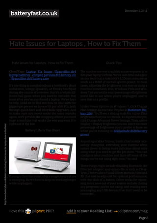 December 5, 2011
                                                                                            batteryfast.co.uk




                                                                                           Hate Issues for Laptops , How to Fix Them

                                                                                             Hate Issues for Laptops , How to Fix Them                                  Quick Tips

                                                                                           CloudTags: Laptop , Fix , Issues , Hp pavilion dv4       The number one way to quickly conserve power is to
                                                                                           laptop batteries , compaq pavilion dv6 battery life      dim your laptop’s screen. We’ve seen time and again
                                                                                           , Hp pavilion dv5 battery care                           on our tests that a notebook’s LCD can consume as
                                                                                                                                                    much as a third of overall system power. In most
                                                                                           It’s one thing to complain about a notebook’s short      cases, adjusting the brightness is as easy as using a
                                                                                           endurance, wimpy speakers, or finicky touchpad           Function command. Plus, Windows Vista and Win-
                                                                                           during the course of a review. But it’s a whole dif-     dows 7 let you set the exact percentage of brightness
                                                                                           ferent ball game when you need to live with that         you’d like to use when you’re unplugged, and to
                                                                                           issue after you’ve purchased a laptop. We’re here        save that as a profile.
                                                                                           to help. Read on to find out how to deal with the
                                                                                           biggest pet peeves we have with portable PCs, both       Under Power Options in Windows 7, click Change
                                                                                           through quick fixes and affordable upgrades. And         Plan Settings (in our case the plan is Maximum Bat-
                                                                                           to make sure you never make the same mistake             tery Life). You’ll see a sliding scale for Adjust Plan
                                                                                           again, we’ll provide the shopping advice you need        Brightness that you can tweak. To dig even deeper,
                                                                                           to get a machine that works the way you want it to       click Change Advanced Power Settings. Then, under
                                                                                           right out of the box.                                    Display > Display Brightness you can select the exact
http://www.batteryfast.co.uk/battery-technology/hate-issues-for-laptops-how-to-fix-them/




                                                                                                                                                    percentage of brightness you’d prefer to have on
                                                                                                       Battery Life Is Too Short                    when you’re running on dell latitude d630 battery
                                                                                                                                                    power.

                                                                                                                                                    According to Mike Trainor, Intel’s chief mobile tech-
                                                                                                                                                    nology evangelist, extending your runtime often
                                                                                                                                                    comes down to being more judicious about only
                                                                                                                                                    using what you need to get the job done. “You can
                                                                                                                                                    configure your machine and turn off some of the
                                                                                                                                                    things you’re not using right now,” he said.

                                                                                                                                                    These things might include disabling Bluetooth, the
                                                                                                                                                    Ethernet adapter, and visual effects such as Clear-
                                                                                                                                                    Type. There’s also a Visual Effects menu in Vista and
                                                                                           Having to find that outlet after a couple hours of use   XP that can be adjusted for optimal performance,
                                                                                           is annoying. Here’s how to keep on working longer        with the click of a button. Other tricks for squee-
                                                                                           while unplugged.                                         zing more juice out of your system include closing
                                                                                                                                                    any programs you’re not using, and making sure
                                                                                                                                                    you unplug any USB devices that don’t need to be
                                                                                                                                                    connected.




                                                                                           Love this                    PDF?             Add it to your Reading List! 4 joliprint.com/mag
                                                                                                                                                                                                   Page 1
 