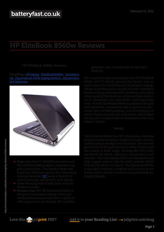 February 11, 2012
                                                                               batteryfast.co.uk




                                                                              HP EliteBook 8560w Reviews

                                                                                       HP EliteBook 8560w Reviews                        graphics, and a laundry list of top-notch
                                                                                                                                         features.
                                                                              CloudTags: HP laptop , EliteBook 8560w , hp battery
                                                                              uk , Hp probook 4310s laptop battery , Hp pavilion    HP’s newest mobile workstation, the HP EliteBook
                                                                              dv6 batteries                                         8560w ($1,579 direct), proves that there’s just no
                                                                                                                                    replacement for a fully featured workstation laptop.
                                                                                                                                    Plenty of professionals can get by with a standard
                                                                                                                                    business laptop, but engineers, architects, and digital
                                                                                                                                    artists quickly find that run-of-the-mill just doesn’t
                                                                                                                                    cut it. Sometimes you need better, more powerful
                                                                                                                                    tools. The HP EliteBook 8560w is packed to the gills
                                                                                                                                    with powerful components like a quad-core pro-
                                                                                                                                    cessor, ISV-certified graphics, and everything you
                                                                                                                                    need to keep a system safe and secure, and it takes
                                                                                                                                    the top spot among mobile workstations as our new
                                                                                                                                    Editors’ Choice.

                                                                                                                                                           Design

                                                                                                                                    The EliteBook 8560w has HP’s DuraCase, a durable
                                                                                                                                    aluminum skin covering a magnesium alloy chassis,
http://www.batteryfast.co.uk/battery-technology/hp-elitebook-8560w-reviews/




                                                                                                                                    and featuring a smudge-resistant finish. The chiseled
                                                                                                                                    good looks of the gunmetal grey belie the fact that
                                                                                                                                    this system is built tough, meeting MIL-STD 810G
                                                                                                                                    standards for shock, vibration, temperature, and
                                                                                                                                    altitude—the only laptops with more durability are
                                                                                 •	 Pros Intel Core i7-2630QM processor and         fully rugged systems like the Dell Latitude E6420
                                                                                    ISV-certified AMD graphics. Business-rug-       XFR ($5,612 direct, 3.5 stars). The EliteBook 8560w
                                                                                    ged construction. Touchpad is large and         is also spill-resistant, complete with a drain in the
                                                                                    luxurious. Multiple options for connecting      bottom of the chassis to remove any potentially da-
                                                                                    external displays. HP packs a battery of        maging liquids.
                                                                                    tools to manage and protect your laptop.
                                                                                 •	 Cons Pointing stick is stiff, lacks traction.
                                                                                    Mediocre audio.
                                                                                 •	 Bottom Line The HP EliteBook 8560w is
                                                                                    the go-to workstation laptop when you
                                                                                    need performance and power to spare. It
                                                                                    offers quad-core processing, ISV-certified




                                                                              Love this                   PDF?             Add it to your Reading List! 4 joliprint.com/mag
                                                                                                                                                                                    Page 1
 