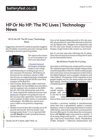 August	22,	2011
                 batteryfast.co.uk



                HP Or No HP: The PC Lives | Technology
                News

                   HP Or No HP: The PC Lives | Technology                   First of all, despite falling growth in PCs this year,
                                   News                                     IDC	also	predicts	PC	sales	will	rebound	in	2012	dri-
                                                                            ven by laptop sales. Shoppers are expected to opt
                Suggestions that the PC is dead are greatly exaggera-       for PCs next year thanks to devices with thinner
                ted. Flexibility, innovation and users’ storage needs       designs, longer battery life, instant on, and touch.
                will keep it around a good long while.
                                                                            But	it’s	not	just	sales	that	will	keep	the	PC	afloat,	
                                            The signs to the contra-        there also are practical reasons to keep the PC alive
                                            ry are everywhere, ha-          for the foreseeable future.
                                            ven’t you seen them?
                                                                                      We All Drive Trucks For A Living
                                             •	 Hewlett-Packard,
                                             the largest computer           Steve	Jobs	in	2010	famously	compared	PCs	to	trucks.	
                                             maker in the world,            The argument goes that more people will gravitate
                      said Wednesday it’s looking to get out of             toward using tablets while PCs will be used by people
                      the consumer PC business. HP believes its             who need some serious horsepower to drive down
                      fortunes lie in a business similar to IBM             the digital highway such as graphic designers and
                      that focuses on supporting large enterprises          video editors. The premise of this argument is that
                      instead	of	trying	to	profit	off	the	razor-thin	       people largely use PCs for doing email and other
                      margins of Pavilion PCs.                              light typing, checking Facebook, watching videos
                   •	 Also recently, Mark Dean, IBM’s chief tech-           and playing games.
                      nology	officer	for	the	Middle	East	and	Africa	
                      and an engineer who worked on the IBM’s               The problem is                                   a n
                      first	PC,	the	5150,	declared	the	end	of	the	          untold number of
                      PC. Dean argued the traditional mouse-and-            people still need
                      keyboard computer was going the way of                to use PCs at work,                              be -
                      the vacuum tube, typewriter, vinyl records            cause         tablets                            ( a t	
                      and a number of other extinct or outmoded             least as they stand now) simply aren’t up to the job.
                      technologies. The IBM exec says he now
                      uses a tablet as his primary computing                Consider a secretary needing to simultaneously
                      device.                                               enter data into a spreadsheet, update a contacts
                   •	 Market	research	firm	IDC	recently	cut	its	PC	         database, create a mail merge document to send to
                      growth	forecast	for	2011	by	nearly	3	per-             1000	clients,	and	search	online	for	a	restaurant	for	
joliprint




                      centage	points	from	7.1	to	4.2	percent	(IDC	          the	next	office	party.	Or	what	about	this	recent	quote	
                      and PC World are both owned by Interna-               from a PC World reader who works as a teacher: “I
                      tional Data Group).                                   do so many things with my PCs . . . Just a short time
                                                                            ago I had Excel, PowerPoint, Word, Thunderbird,
 Printed with




                Clearly, the PC is dead, right? Well, no.                   Firefox, Notepad ++, Irfanview, Dreamweaver, and



                                                   http://www.batteryfast.co.uk/battery-technology/hp-or-no-hp-the-pc-lives-technology-news/



                                                                                                                                      Page 1
 