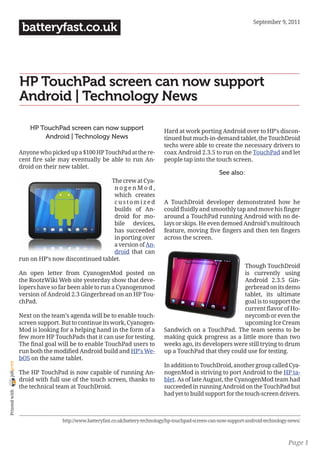 September 9, 2011
                 batteryfast.co.uk



                HP TouchPad screen can now support
                Android | Technology News

                    HP TouchPad screen can now support                       Hard at work porting Android over to HP’s discon-
                        Android | Technology News                            tinued but much-in-demand tablet, the TouchDroid
                                                                             techs were able to create the necessary drivers to
                Anyone who picked up a $100 HP TouchPad at the re-           coax Android 2.3.5 to run on the TouchPad and let
                cent fire sale may eventually be able to run An-             people tap into the touch screen.
                droid on their new tablet.
                                                                                                      See also:
                                                The crew at Cya-
                                                 nogenMod,
                                                 which creates
                                                 customized                  A TouchDroid developer demonstrated how he
                                                 builds of An-               could fluidly and smoothly tap and move his finger
                                                 droid for mo-               around a TouchPad running Android with no de-
                                                 bile devices,               lays or skips. He even demoed Android’s multitouch
                                                 has succeeded               feature, moving five fingers and then ten fingers
                                                 in porting over             across the screen.
                                                 a version of An-
                                                 droid that can
                run on HP’s now discontinued tablet.
                                                                                                          Though TouchDroid
                An open letter from CyanogenMod posted on                                                 is currently using
                the RootzWiki Web site yesterday show that deve-                                          Android 2.3.5 Gin-
                lopers have so far been able to run a Cyanogenmod                                         gerbread on its demo
                version of Android 2.3 Gingerbread on an HP Tou-                                          tablet, its ultimate
                chPad.                                                                                    goal is to support the
                                                                                                          current flavor of Ho-
                Next on the team’s agenda will be to enable touch-                                        neycomb or even the
                screen support. But to continue its work, Cyanogen-                                       upcoming Ice Cream
                Mod is looking for a helping hand in the form of a           Sandwich on a TouchPad. The team seems to be
                few more HP TouchPads that it can use for testing.           making quick progress as a little more than two
                The final goal will be to enable TouchPad users to           weeks ago, its developers were still trying to drum
                run both the modified Android build and HP’s We-             up a TouchPad that they could use for testing.
                bOS on the same tablet.
joliprint




                                                                             In addition to TouchDroid, another group called Cya-
                The HP TouchPad is now capable of running An-                nogenMod is striving to port Android to the HP ta-
                droid with full use of the touch screen, thanks to           blet. As of late August, the CyanogenMod team had
                the technical team at TouchDroid.                            succeeded in running Android on the TouchPad but
 Printed with




                                                                             had yet to build support for the touch-screen drivers.



                                http://www.batteryfast.co.uk/battery-technology/hp-touchpad-screen-can-now-support-android-technology-news/



                                                                                                                                     Page 1
 
