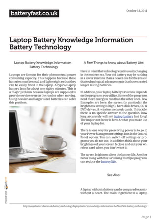 October 13, 2011
                 batteryfast.co.uk



                Laptop Battery Knowledge Information ｜
                Battery Technology

                   Laptop Battery Knowledge Information                          A Few Things to know about Battery Life:
                           ｜ Battery Technology
                                                                              Have in mind that technology continuously changing
                Laptops are famous for their phenomenal power                 in the modern era. Your old battery may be ranking
                consuming capacity. This happens because these                in a lower run time than a newer one for the reason
                batteries must be small and lightweight so that they          that technological advancements that have created
                can be easily fitted in the laptop. A typical laptop          longer lasting batteries.
                battery lasts for about one eighty minutes. This is
                a major problem because laptops are supposed to               In addition, your laptop battery’s run time depends
                provide service even on the road or when moving.              on the programs you utilize. Some of the programs
                Using heavier and larger sized batteries can solve            need more energy to run than the other ones. Few
                this problem.                                                 Examples are here: the screen (in particular the
                                                                              brightness setting is high), hard disk drives, CD &
                                                                              DVD drives, & wireless network cards. Unluckily,
                                                                              there is no specific answer to the question, how
                                                                              long accurately will my laptop battery last long?
                                                                              The important factor is how & what you make use
                                                                              of your laptop for.

                                                                              There is one way for preserving power is to go to
                                                                              your Power Management settings icon in the Control
                                                                              Panel option. You can switch off settings or pro-
                                                                              grams you do not use. In addition think about your
                                                                              brightness of your screen & close and exit your wi-
                                                                              reless card when you don’t want it.

                                                                              The screen brightness alters the battery life. Another
                                                                              factor along with this is running multiple programs
                                                                              can reduce the battery life.



                                                                                                       See Also:
joliprint




                                                                              A laptop without a battery can be compared to a man
 Printed with




                                                                              without a heart. The main ingredient to a laptop



                          http://www.batteryfast.co.uk/battery-technology/laptop-battery-knowledge-information-%ef%bd%9c-battery-technology/



                                                                                                                                      Page 1
 