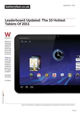 September 7, 2011
                 batteryfast.co.uk



                Leaderboard Updated: The 10 Hottest
                Tablets Of 2011


                W
                         hile tablets are the hot new thing, there
                         are almost too many to choose from now.
                         See our updated leaderboard of 10 tablets
                that are worth your attention.

                Which ones are safe to ignore and which ones are
                worth your attention? In February, I wrote a piece
                called The 10 hottest tablets to watch in 2011. Most
                of these tablets have finally come to market, a lot of
                them flopped, and other new tablets have popped
                up. In May, after reviewing many of these tablets,
                I wrote the first version of my leaderboard, with a
                lot of tablets moving up or down in the rankings.

                Tablets are the technology’s industry’s latest gold
                rush. With Apple selling 15 million iPads in 2010
                and projected to sell as many as 45 million in 2011,
                everyone wants a piece of the public’s sudden infa-
                tuation with multitouch slabs of silicon. From the
                world’s biggest computer companies to obscure little
                parts makers, there have been an obscene number
                of companies releasing tablets this year and the
                number will only increase next year.

                Heading into the fall buying season, here is my upda-
                ted assessment of the top tablets of 2011.

                10. Motorola Xoom
joliprint
 Printed with




                                          http://www.batteryfast.co.uk/battery-technology/leaderboard-updated-the-10-hottest-tablets-of-2011-2/



                                                                                                                                         Page 1
 