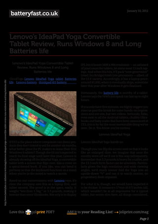 January 10, 2012
                                                                                                                                          batteryfast.co.uk


                                                                                                                                         Lenovo’s IdeaPad Yoga Convertible
                                                                                                                                         Tablet Review, Runs Windows 8 and Long
                                                                                                                                         Batteries life
                                                                                                                                           Lenovo’s IdeaPad Yoga Convertible Tablet                 IPS, but it boasts 1600 x 900 resolution — an unheard
                                                                                                                                              Review, Runs Windows 8 and Long                       of pixel count for tablets, let alone most 13-inch lap-
                                                                                                                                                         Batteries life                             tops. And when this hits, it’ll pack “next-generation”
                                                                                                                                                                                                    (read: Ivy Bridge) Intel Core processors — albeit, of
                                                                                                                                          CloudTags: Lenovo , IdeaPad , Yoga , tablet , Batteries   the ULV variety. Accordingly, it has a laptop price:
http://www.batteryfast.co.uk/battery-technology/lenovos-ideapad-yoga-convertible-tablet-review-runs-windows-8-and-long-batteries-life/




                                                                                                                                         life , Lenovo battery , thinkpad t61 battery               around $1,000, when it eventually ships, sometime
                                                                                                                                                                                                    later this year after Windows 8 gets finalized.

                                                                                                                                                                                                    Fortunately, the battery life is worthy of a tablet:
                                                                                                                                                                                                    Lenovo says the 54Wh juicepack can last up to eight
                                                                                                                                                                                                    hours.

                                                                                                                                                                                                    If you only have five minutes, we highly suggest you
                                                                                                                                                                                                    meet us past the break for some hands-on impres-
                                                                                                                                                                                                    sions and not one, but two videos. Seriously, folks,
                                                                                                                                                                                                    even next to all the Android tablets, chubby Ultra-
                                                                                                                                                                                                    books and baby scales that have been announced at
                                                                                                                                                                                                    CES, this is by far the most memorable thing we’ve
                                                                                                                                                                                                    seen. Do it. You know you’re curious.

                                                                                                                                                                                                                  Lenovo IdeaPad Yoga

                                                                                                                                         If CES is the place where companies can demo pro-          Lenovo IdeaPad Yoga hands-on
                                                                                                                                         ducts they don’t intend to sell for another six months,
                                                                                                                                         what better place for PC makers to tease their first       Though you can flip the screen over so that it looks
                                                                                                                                         Windows 8 tablets? Though the OS isn’t expected to         like an enlarged slate, we imagine that once the
                                                                                                                                         reach its final stage until later this year, Lenovo is     novelty wore off we’d use it this way infrequently.
                                                                                                                                         already showing off the IdeaPad Yoga, a convertible        Remember that 3.3 pounds is heavy for a tablet, and
                                                                                                                                         tablet with a screen that flips over, like a cover on      the 13.3-inch form factor can be unwieldy. Particu-
                                                                                                                                         a spiral-bound book. If you like, you can bend it          larly given the high resolution and wide viewing
                                                                                                                                         partway so that the keyboard functions as a stand          angles, we’d much sooner fold the Yoga into an
                                                                                                                                         when you’re in the mood to watch a movie.                  upside-down “V” and use it to watch movies, no
                                                                                                                                                                                                    proprietary dock required.
                                                                                                                                         Based on our conversations with Lenovo reps, it’s
                                                                                                                                         clear the company sees this as a laptop first, and         For what it is, though, we would have expected it
                                                                                                                                         tablet second. The proof is in the specs, really. It       to be thicker. It measure s 17mm (0.67) inches tall,
                                                                                                                                         weighs “less than 1.5kg,” or 3.3 pounds, making it         which wouldn’t be at all impressive for a typical
                                                                                                                                         heavier than some Ultrabooks. Not only is its display      tablet, but seems slim here, all things considered.




                                                                                                                                         Love this                     PDF?              Add it to your Reading List! 4 joliprint.com/mag
                                                                                                                                                                                                                                                    Page 1
 